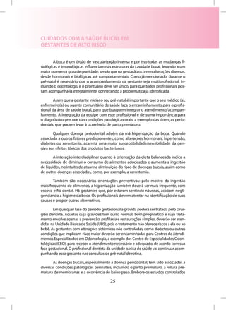 CUIDADOS COM A SAÚDE BUCAL EM
GESTANTES DE ALTO RISCO


        A boca é um órgão de vascularização intensa e por isso todas as mudanças fi-
siológicas e imunológicas influenciam nas estruturas da cavidade bucal, levando a um
maior ou menor grau de gravidade, sendo que na gestação ocorrem alterações diversas,
desde hormonais e biológicas até comportamentais. Como já mencionado, durante o
pré-natal é necessário que o acompanhamento da gestante seja multiprofissional, in-
cluindo o odontólogo, e o prontuário deve ser único, para que todos profissionais pos-
sam acompanhá-la integralmente, conhecendo a problemática já identificada.

        Assim que a gestante iniciar o seu pré-natal é importante que o seu médico (a),
enfermeiro(a) ou agente comunitário de saúde faça o encaminhamento para o profis-
sional da área de saúde bucal, para que busquem integrar o atendimento/acompan-
hamento. A integração da equipe com este profissional é de suma importância para
o diagnóstico precoce das condições patológicas orais, a exemplo das doenças perio-
dontais, que podem levar à ocorrência de parto prematuro.

       Qualquer doença periodontal advém da má higienização da boca. Quando
associada a outros fatores predisponentes, como alterações hormonais, hipertensão,
diabetes ou xerostomia, acarreta uma maior susceptibilidade/sensibilidade da gen-
giva aos efeitos tóxicos dos produtos bacterianos.

        A interação interdisciplinar quanto à orientação da dieta balanceada indica a
necessidade de diminuir o consumo de alimentos adocicados e aumenta a ingestão
de líquidos, no intuito de atuar na diminuição do risco de doenças bucais, assim como
de outras doenças associadas, como, por exemplo, a xerostomia.

       Também são necessárias orientações preventivas: pelo motivo da ingestão
mais frequente de alimentos, a higienização também deverá ser mais frequente, com
escova e fio dental. Há gestantes que, por estarem sentindo náuseas, acabam negli-
genciando a higiene da boca. Os profissionais devem atentar na identificação de suas
causas e propor outras alternativas.

       Em qualquer fase do período gestacional a grávida poderá ser tratada pelo cirur-
gião dentista. Aquelas cuja gravidez tem curso normal, bom prognóstico e cujo trata-
mento envolve apenas a prevenção, profilaxia e restaurações simples, deverão ser aten-
didas na Unidade Básica de Saúde (UBS), pois o tratamento não oferece riscos a ela ou ao
bebê. As gestantes com alterações sistêmicas não controladas, como diabetes ou outras
condições que implicam risco maior deverão ser encaminhadas para Centros de Atendi-
mentos Especializados em Odontologia, a exemplo dos Centro de Especialidades Odon-
tológicas (CEO), para receber o atendimento necessário e adequado, de acordo com sua
fase gestacional. O profissional dentista da unidade básica de saúde vai continuar acom-
panhando essa gestante nas consultas de pré-natal de rotina.

       As doenças bucais, especialmente a doença periodontal, tem sido associadas a
diversas condições patológicas perinatais, incluindo o parto prematuro, a rotura pre-
matura de membranas e a ocorrência de baixo peso. Embora os estudos controlados

                                          25
 