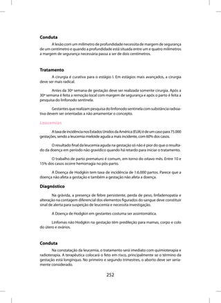 Conduta
      A lesão com um milímetro de profundidade necessita de margem de segurança
de um centímetro e quando a profundidade está situada entre um e quatro milímetros
a margem de segurança necessária passa a ser de dois centímetros.



Tratamento
       A cirurgia é curativa para o estágio I. Em estágios mais avançados, a cirurgia
deve ser mais radical.

       Antes da 30ª semana de gestação deve ser realizada somente cirurgia. Após a
30ª semana é feita a remoção local com margem de segurança e após o parto é feita a
pesquisa do linfonodo sentinela.

       Gestantes que realizam pesquisa do linfonodo sentinela com substância radioa-
tiva devem ser orientadas a não amamentar o concepto.

Leucemias
       A taxa de incidência nos Estados Unidos da América (EUA) é de um caso para 75.000
gestações, sendo a leucemia mieloide aguda a mais incidente, com 60% dos casos.

       O resultado final da leucemia aguda na gestação só não é pior do que o resulta-
do da doença em período não gravídico quando há retardo para iniciar o tratamento.

      O trabalho de parto prematuro é comum, em torno do oitavo mês. Entre 10 e
15% dos casos ocorre hemorragia no pós-parto.

      A Doença de Hodgkin tem taxa de incidência de 1:6.000 partos. Parece que a
doença não afeta a gestação e também a gestação não afeta a doença.

Diagnóstico
        Na grávida, a presença de febre persistente, perda de peso, linfadenopatia e
alteração na contagem diferencial dos elementos figurados do sangue deve constituir
sinal de alerta para suspeição de leucemia e necessita investigação.

       A Doença de Hodgkin em gestantes costuma ser assintomática.

       Linfomas não Hodgkin na gestação têm predileção para mamas, corpo e colo
do útero e ovários.



Conduta
       Na constatação da leucemia, o tratamento será imediato com quimioterapia e
radioterapia. A terapêutica colocará o feto em risco, principalmente se o término da
gestação está longínquo. No primeiro e segundo trimestres, o aborto deve ser seria-
mente considerado.

                                         252
 
