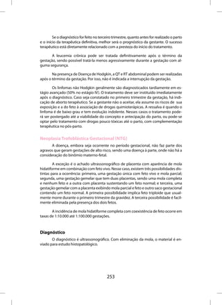 Se o diagnóstico for feito no terceiro trimestre, quanto antes for realizado o parto
e o início da terapêutica definitiva, melhor será o prognóstico da gestante. O sucesso
terapêutico está diretamente relacionado com a presteza do início do tratamento.

       A leucemia crônica pode ser tratada definitivamente após o término da
gestação, sendo possível tratá-la menos agressivamente durante a gestação com al-
guma segurança.

       Na presença de Doença de Hodgkin, a QT e RT abdominal podem ser realizadas
após o término da gestação. Por isso, não é indicada a interrupção da gestação.

        Os linfomas não Hodgkin geralmente são diagnosticados tardiamente em es-
tágio avançado (50% no estágio IV). O tratamento deve ser instituído imediatamente
após o diagnóstico. Caso seja constatado no primeiro trimestre da gestação, há indi-
cação de aborto terapêutico. Se a gestante não o aceitar, ela assume os riscos de sua
exposição e a do feto à associação de drogas quimioterápicas. A ressalva é quando o
linfoma é de baixo grau e tem evolução indolente. Nesses casos o tratamento pode-
rá ser postergado até a viabilidade do concepto e antecipação do parto, ou pode-se
optar pelo tratamento com drogas pouco tóxicas até o parto, com complementação
terapêutica no pós-parto.


Neoplasia Trofoblástica Gestacional (NTG)
       A doença, embora seja ocorrente no período gestacional, não faz parte dos
agravos que geram gestações de alto risco, sendo uma doença à parte, onde não há a
consideração do binômio materno-fetal.

        A exceção é o achado ultrassonográfico de placenta com aparência de mola
hidatiforme em combinação com feto vivo. Nesse caso, existem três possibilidades dis-
tintas para a ocorrência: primeira, uma gestação única com feto vivo e mola parcial;
segunda, uma gestação gemelar que tem duas placentas, sendo uma mola completa
e nenhum feto e a outra com placenta sustentando um feto normal; e terceira, uma
gestação gemelar com a placenta exibindo mola parcial e feto e outro saco gestacional
contendo um feto normal. A primeira possibilidade implica feto triploide que usual-
mente morre durante o primeiro trimestre da gravidez. A terceira possibilidade é facil-
mente eliminada pela presença dos dois fetos.

       A incidência de mola hidatiforme completa com coexistência de feto ocorre em
taxas de 1:10.000 até 1:100.000 gestações.



Diagnóstico
       O diagnóstico é ultrassonográfico. Com eliminação da mola, o material é en-
viado para estudo histopatológico.




                                           253
 