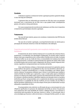 Conduta
       A literatura suporta a conduta de manter a gestação quando a gestante deseje,
e caso não haja pré-eclâmpsia.

       A gestante deve ser informada que somente em 25% dos casos sua gestação
terminará com o nascimento de um feto vivo e que poderá haver consequências
graves, com parto e criança prematuras.

       Em casos excepcionais de ocorrência de metástases com feto vivo é impositivo
o tratamento quimioterápico durante a gestação.



Tratamento
      No caso de haver aborto, passa-se às condutas e tratamentos das NTG fora do
âmbito deste Manual.

      No caso de se manter a gestação, o acompanhamento deve ser atento para a
percepção de eventuais sintomas e sinais de metástases e de eclâmpsia.



Suporte psicossocial à gestante com neoplasia maligna e aos
familiares
       O tratamento do câncer restrito à doença em si e ao alívio dos sintomas físicos,
atualmente, é considerado uma abordagem inadequada. Os estudos sobre a doença
deixam claro que a experiência com o câncer afeta a família como um todo. A ameaça
à vida da mulher ou ao seu modo de viver, as necessidades de mudança da rotina e
dos relacionamentos, a entrada no sistema familiar dos agentes de saúde, enfim, todas
as transformações que ocorrem após o diagnóstico de câncer causam impactos emo-
cionais, cognitivos e comportamentais nos membros da família.

       Uma vasta literatura embasa a intervenção psicossocial em gestantes graves,
o que melhora não apenas sua qualidade de vida, mas traz benefícios adicionais, au-
mentando a resposta neuroendócrina e a função imunológica, que afetam direta-
mente a doença. As pesquisas enfatizam que o câncer é uma doença que mobiliza o
sistema familiar da mulher que o apresenta, e que o modo pelos quais os familiares
ajustam-se à doença tem efeito sobre o processo de enfrentamento da mulher. Portan-
to, conhecer a dinâmica familiar e identificar aspectos da interação entre os membros
da família que ficam comprometidos com o surgimento da doença e que prejudicam
o ajustamento e a qualidade de vida das mulheres, de seus maridos, de seus filhos e
demais familiares significativos é uma das etapas iniciais para se desenvolver serviços
adequados à população em foco.

       Os pesquisadores são unânimes na afirmação de que a comunicação tem uma
influência significativa no processo de adaptação da família ao câncer. Os parceiros
mais expressivos têm mais facilidade de manter o diálogo fluindo, e isso favorece o
crescimento pós-traumático do casal que vivencia o câncer. A comunicação clara é
uma estratégia que favorece o alívio da tensão e a interação familiar, porém, às vezes

                                         254
 