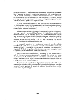 ela se torna distorcida, o que revela a vulnerabilidade dos membros da família e difi-
culta a resolução de conflitos. Provavelmente a ferramenta mais importante no cui-
dado da gestante grave e de seus familiares seja a comunicação eficaz, a transmissão
clara do diagnóstico, do prognóstico, dos riscos e benefícios dos tratamentos, além da
possível progressão da doença. Isso é uma tarefa hercúlea para a equipe que cuida da
gestante, porém isso é parte de sua responsabilidade.

       A resposta individual é determinada pelo fato da informação ser dada pela pes-
soa que cuida da gestante, o que a torna adequada e convincente. Embora a esperança
varie de gestante a gestante, 80% delas querem saber seu diagnóstico, sua chance de
cura e os efeitos adversos do tratamento.

       Quando é inexorável transmitir más notícias, é fundamental também transmitir
esperança e garantir a confidencialidade. Às vezes, a verdade deve ser parcialmente
omitida à gestante, caso ela não tenha recursos para lidar com a informação, pois ela
pode sentir que é desumano apresentar a verdade e colocar que como profissional
nada mais há a se fazer. No caso do médico, isso fere o fundamento profissional. Na
realidade o compromisso médico não é o da cura, mas o do cuidado, que também
deve ser o compromisso de toda equipe envolvida.

       A sexualidade da gestante deve ser abordada, pois grande parte das mulheres
tem dificuldade, senão medo, de falar sobre o assunto. Em especial, quando há neo-
plasia ginecológica, é comum a reação de negação da sexualidade, associada ao temor
de perda da afeição do companheiro. A equipe deve mostrar que existe porvir sexual
e esclarecer adequadamente a gestante e seu companheiro.

       As gestantes devem ser estimuladas a desenvolver os seus mecanismos pes-
soais de enfrentamento da doença, e a equipe que cuida deve orientar para que as
expectativas sejam de realizações possíveis e alcançáveis em tempos curtos. Dessa
forma, a vida pode se tornar gratificante e bem vivida, apesar de eventuais limitações
e sujeições a agressões terapêuticas graves.

       Na eventualidade da gestante ter religiosidade, ela deve ser estimulada e tam-
bém deve ser providenciada assistência religiosa dentro do grupo em que a gestante
se insere. A equipe que cuida da gestante deverá evitar fazer diletantismo religioso
dentro da sua própria concepção.




                                        255
 