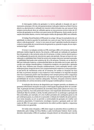 INTERRUPÇÃO MÉDICA DA GESTAÇÃO


       A interrupção médica da gestação é o termo aplicado à situação em que é
necessário antecipar o fim do ciclo gestacional por indicação materna ou fetal. O termo
aborto ou abortamento é utilizado de maneira indiscriminada mas, por possuir forte
estigma sociocultural, deve ser utilizado apenas se esse processo ocorrer antes da 22ª
semana de gestação ou em fetos com peso menor de 500 gramas. Assim sendo, nas sit-
uações discutidas abaixo, o termo interrupção médica da gestação (IMG) será utilizado.

        O Código Penal Brasileiro (CPB) prevê no artigo 128 que há excludente de cul-
pabilidade no aborto quando for praticado nos casos em que “não há outro meio de
salvar a vida da gestante” – inciso I e nos casos em que “a gravidez resulta de estupro e
o aborto é precedido de consentimento da gestante ou, quando incapaz, de seu repre-
sentante legal” – inciso II.

        O inciso I, na redação contida no CPB, restringe a IMG a 22 semanas, dentro da
definição médico-legal de aborto. No entanto, a IMG pode ser realizada em qualquer
fase da gestação e não somente antes de 22 semanas, e então o termo aborto passa a
ser inadequado do ponto de vista técnico após este período. Há que se levar em con-
sideração a viabilidade fetal. Onde há centros de terapia intensiva neonatal avançada,
a viabilidade fetal pode estar próxima de 26 a 28 semanas. Portanto, ao se discutir a
IMG por indicação materna, a sobrevida fetal deve ser discutida com os pais, após dis-
cussão com equipe interdisciplinar. A obstetrícia moderna, em particular a gestação
de alto risco, enfrenta esta situação cotidianamente. Como exemplos temos a pré-
eclâmpsia grave, longe do termo com comprometimento materno e a rotura prematu-
ra pré-termo de membranas antes de 24 semanas. Em ambas as situações há risco
de vida: na primeira situação o risco materno é mais imediato e na segunda situação
este risco é potencial, porém real. Esta balança nem sempre precisa entre a segurança
materna e a viabilidade fetal depende de uma equipe muito bem preparada e da dis-
ponibilidade de recursos materiais adequados. Portanto, situações extremas devem
ser atendidas em centros terciários onde há equipe multidisciplinar e recursos.

       A evolução das técnicas de diagnóstico por imagem permitiu ao obstetra e à
gestante enfrentarem situações nas quais a interrupção da gestação deve ser conside-
rada. A gestação de fetos portadores de anomalias letais pode colocar em risco a se-
gurança materna, risco este potencial e futuro e de magnitude obviamente variável e
individual. Não há sentido, e ainda, há dolo potencial em se prolongar a gestação de
feto anencéfalo, por exemplo, em uma mulher portadora de cardiopatia grave ou de
pré-eclâmpsia grave, ou ainda em se proceder a inibição de trabalho de parto prema-
turo nesta situação, ou em se permitir a continuidade da gestação em mulher com
acretismo placentário. O tratamento oncológico durante a gestação pode ser indi-
cação de IMG. Em que pese o cumprimento da ordem jurídica vigente, a segurança
materna deve ser garantida.

       Em todas estas situações, a IMG deve seguir os preceitos éticos e jurídicos es-
tabelecidos pelo Código de Ética Médica e pela Constituição Federal. Assim sendo,
decisões relacionadas à IMG em qualquer situação devem ser discutidas por mais de

                                         257
 