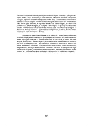 um médico obstetra assistente, pelo especialista clínico, pelo anestesista, pelo pediatra
e pelo diretor clínico da instituição onde a mulher está sendo assistida. Em algumas
situações, o próprio procedimento pode acarretar risco. A viabilidade ou inviabilidade
fetal deve ser avaliada pelo pediatra ou neonatologista do serviço e este deve fornecer
estas informações à mulher. A depender da situação, o cardiologista, o nefrologista,
o intensivista, o hematologista, o cirurgião, o oncologista ou quaisquer outros espe-
cialistas pertinentes devem ser envolvidos na discussão. A assistência psicológica, se
disponível, deve ser oferecida à gestante e seu companheiro, se o tiver, durante todo o
processo de aconselhamento e decisão.

        Finalmente, é necessária a elaboração de Termo de Consentimento Informado
e Esclarecido, peça fundamental para qualquer processo de IMG. Este Termo deve con-
ter em linguagem clara, precisa e informativa a descrição da situação clínica, das inter-
relações entre doença materna e gestação, dos efeitos de determinado tratamento e
dos riscos e benefícios da IMG. Deve ser sempre assinado por dois ou mais médicos ob-
stetras diretamente envolvidos e pelos especialistas necessários para a elucidação do
diagnóstico ou realização do tratamento. A mulher e o marido, ou o responsável legal
em casos de incapazes juridicamente (menores de idade, interditos) devem ler e assinar
o Termo de Consentimento. Este Termo deve ser arquivado no prontuário hospitalar.




                                         258
 