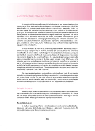 ANTECIPAÇÃO ELETIVA DO PARTO


        A conduta inicial adequada na assistência à gestante que apresenta algum tipo
de problema deve ser a realização de diagnóstico precoce e tratamento do distúrbio
identificado com vistas a manter a gestação até o seu término. Na prática clínica, no
entanto, apesar das medidas tomadas, permanece uma proporção de casos com al-
gum grau de disfunção que implica risco elevado para a gestante e/ou feto em que
não é possível ou não existem tratamentos que possam manter a gravidez. Em certas
situações, o risco materno é inaceitável. Em outras, o risco fetal torna-se maior que o
risco neonatal. Nesses casos, a antecipação eletiva do parto é medida preventiva con-
veniente e insubstituível. Porém, o que às vezes representa uma decisão óbvia e sim-
ples, constitui-se, outras vezes, numa medida que exige conhecimentos, experiência e
equipamentos sofisticados.

        O risco materno é avaliado a partir das probabilidades de repercussões ir-
reversíveis que o organismo da mulher possa ter em consequência das condições
identificadas. Já o risco fetal é avaliado a partir das condições maternas e da pesquisa
de vitalidade e crescimento fetal. O risco neonatal depende do peso e da maturidade
no momento do parto, das condições fetais e dos recursos disponíveis para a atenção
ao recém-nascido. Esse momento de decisão é, com certeza, o mais difícil vivido pelo
obstetra. Manter a gestação pode significar a morte da mãe ou do feto; se antecipar o
parto, o óbito pode se dar no período neonatal a despeito dos recursos existentes de
assistência. Decidir só pelos conhecimentos técnicos é tornar-se juiz da vida humana,
situação de onipotência injustificada. É fundamental ouvir a gestante, seu companhei-
ro e família, e somente a eles cabe a decisão.

       Na maioria das situações, o parto pode ser antecipado por meio de técnicas de
indução. Em outras situações, quando há contraindicações à indução, a cesariana deve
ser o método de escolha. Em que pese o fato de alguns casos necessitarem decisão
individualizada, a maioria delas pode ser enquadrada conforme as recomendações
apresentadas a seguir, com a utilização de técnicas e equipamentos disponíveis.



Indução do parto
       Indução implica na utilização de métodos que desencadeiem contrações uteri-
nas objetivando o início do trabalho de parto para assegurar o nascimento da criança
em um tempo apropriado, quando se avalia que a mesma estará mais segura fora do
útero que dentro dele ou para melhorar o prognóstico materno.


Recomendações
       A mulher, seu acompanhante e familiares devem receber orientações detalha-
das sobre o processo de indução, suas indicações e potenciais riscos associados. Tal
concordância deve estar documentada no prontuário.




                                         259
 