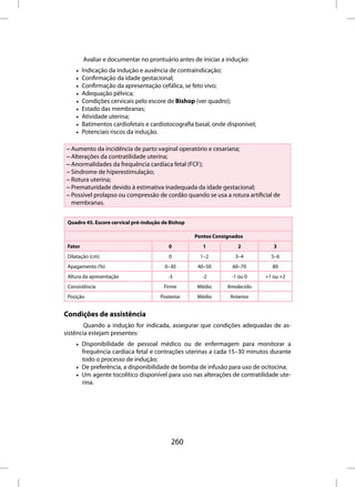 Avaliar e documentar no prontuário antes de iniciar a indução:
    •    Indicação da indução e ausência de contraindicação;
    •    Confirmação da idade gestacional;
    •    Confirmação da apresentação cefálica, se feto vivo;
    •    Adequação pélvica;
    •    Condições cervicais pelo escore de Bishop (ver quadro);
    •    Estado das membranas;
    •    Atividade uterina;
    •    Batimentos cardiofetais e cardiotocografia basal, onde disponível;
    •    Potenciais riscos da indução.

– Aumento da incidência de parto vaginal operatório e cesariana;
– Alterações da contratilidade uterina;
– Anormalidades da frequência cardíaca fetal (FCF);
– Síndrome de hiperestimulação;
– Rotura uterina;
– Prematuridade devido à estimativa inadequada da idade gestacional;
– Possível prolapso ou compressão de cordão quando se usa a rotura artificial de
  membranas.


 Quadro 45. Escore cervical pré-indução de Bishop

                                                    Pontos Consignados
 Fator                                    0            1            2            3
 Dilatação (cm)                           0           1–2          3–4          5–6
 Apagamento (%)                          0–30        40–50        60–70         80
 Altura da apresentação                   -3          -2         -1 ou 0      +1 ou +2
 Consistência                           Firme        Médio      Amolecido
 Posição                               Posterior     Médio       Anterior


Condições de assistência
        Quando a indução for indicada, assegurar que condições adequadas de as-
sistência estejam presentes:
    • Disponibilidade de pessoal médico ou de enfermagem para monitorar a
      frequência cardíaca fetal e contrações uterinas a cada 15–30 minutos durante
      todo o processo de indução;
    • De preferência, a disponibilidade de bomba de infusão para uso de ocitocina;
    • Um agente tocolítico disponível para uso nas alterações de contratilidade ute-
      rina.




                                           260
 