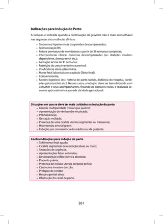 Indicações para Indução do Parto
A indução é indicada quando a continuação da gravidez não é mais aconselhável
nas seguintes circunstâncias clínicas:
    •   Síndromes hipertensivas da gravidez descompensadas;
    •   Isoimunização Rh;
    •   Rotura prematura de membranas a partir de 36 semanas completas;
    •   Intercorrências clínicas maternas descompensadas (ex.: diabetes insulino-
        dependente, doença renal etc.);
    •   Gestação acima de 41 semanas;
    •   Restrição do crescimento intrauterinol;
    •   Insuficiência útero-placentária;
    •   Morte fetal (abordada no capítulo Óbito fetal);
    •   Corioamnionite;
    •   Fatores logísticos (ex.: história de parto rápido, distância do hospital, condi-
        ções psicossociais etc.). Nesses casos, a indução deve ser bem discutida com
        a mulher e seus acompanhantes, frisando os possíveis riscos, e realizada so-
        mente após estimativa acurada da idade gestacional.



Situações em que se deve ter mais cuidados na indução do parto
    • Grande multiparidade (maior que quatro);
    • Apresentação de vértice não encaixada;
    • Polihidrâmnio;
    • Gestação múltipla;
    • Presença de uma cicatriz uterina segmentar ou transversa;
    • Hipertensão arterial grave;
    • Indução por conveniência do médico ou da gestante.


Contraindicações para indução do parto
   • Sofrimento fetal agudo;
   • Cicatriz segmentar de repetição (duas ou mais);
   • Situações de urgência;
   • Apresentações fetais anômalas;
   • Desproporção cefalo-pélvica absoluta;
   • Placenta prévia;
   • Presença de incisão uterina corporal prévia;
   • Carcinoma invasivo do colo;
   • Prolapso de cordão;
   • Herpes genital ativo;
   • Obstrução do canal de parto.




                                         261
 