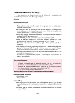 Amadurecimento cervical pré-indução
       Se o colo uterino for desfavorável (escore de Bishop <6), o amadurecimento
cervical deve ser realizado antes da indução do parto.
Métodos

Misoprostol por via vaginal

    • No caso de feto vivo, antes da inserção do misoprostol deve ser realizada ava-
      liação da vitalidade fetal.
    • O misoprostol deve ser utilizado na dose de 25µg de 6 em 6 horas até um má-
      ximo de 6 doses ou até que o colo apresente escore de Bishop >6 ou fase ativa
      do trabalho de parto, o que ocorrer primeiro.
    • Após cada inserção, realizar monitoramento da atividade uterina e frequência
      cardíaca fetal (FCF) periodicamente.
    • TER CUIDADO para não administrar a dose errada de misoprostol.
    • Deve ser realizada avaliação dos sinais vitais maternos (temperatura, pulso,
      pressão arterial) de acordo com a rotina, ou seja, de 4 em 4 horas.
    • Não iniciar ocitocina em menos de 6 horas após a última administração de mi-
      soprostol.
    • Nas gestantes em uso de misoprostol que atingirem a fase ativa do trabalho de
      parto, não há necessidade de uso da ocitocina, exceto para outras indicações
      como necessidade de estimulação na vigência de progresso inadequado.
    • Não utilizar misoprostol em gestantes com cesariana prévia devido ao risco au-
      mentado de rotura uterina.
    • Durante a indução do trabalho de parto a gestante pode deambular e se ali-
      mentar normalmente.

 Riscos do Misoprostol

    • Atividade uterina excessiva ou taquihiperssistolia: mais de 5 contrações em
      10 minutos ou uma contração durando mais de 120 segundos;
    • Síndrome de hiperestimulação uterina: alterações da contratilidade uterina
      com desacelerações e/ ou outras anormalidades da FCF;
    • Se houver sinais de comprometimento fetal.
 Administre um agente tocolítico (terbutalina 0,25mg subcutâneo)

Contraindicações do misoprostol
    • Hepatopatia grave
    • Coagulopatias

Cateter de Foley
    • Introduzir, sob condições estéreis, um cateter de Foley de no 16 a 24 no canal
      cervical, ultrapassando o orifício interno, e encher o balão com 30 a 60cc de
      água.
    • O cateter deve ser deixado no local até se soltar espontaneamente ou no máxi-
      mo por 24 horas.


                                       262
 
