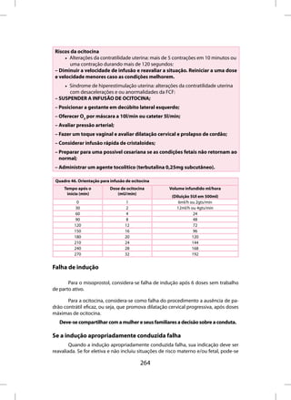 Riscos da ocitocina
     • Alterações da contratilidade uterina: mais de 5 contrações em 10 minutos ou
       uma contração durando mais de 120 segundos:
 – Diminuir a velocidade de infusão e reavaliar a situação. Reiniciar a uma dose
 e velocidade menores caso as condições melhorem.
     • Síndrome de hiperestimulação uterina: alterações da contratilidade uterina
       com desacelerações e ou anormalidades da FCF:
 – SUSPENDER A INFUSÃO DE OCITOCINA;
 – Posicionar a gestante em decúbito lateral esquerdo;
 – Oferecer O2 por máscara a 10l/min ou cateter 5l/min;
 – Avaliar pressão arterial;
 – Fazer um toque vaginal e avaliar dilatação cervical e prolapso de cordão;
 – Considerar infusão rápida de cristaloides;
 – Preparar para uma possível cesariana se as condições fetais não retornam ao
   normal;
 – Administrar um agente tocolítico (terbutalina 0,25mg subcutâneo).

 Quadro 46. Orientação para infusão de ocitocina
     Tempo após o           Dose de ocitocina         Volume infundido ml/hora
      início (min)             (mU/min)
                                                       (Diluição 5UI em 500ml)
            0                       1                      6ml/h ou 2gts/min
           30                      2                      12ml/h ou 4gts/min
           60                      4                              24
           90                      8                              48
          120                      12                             72
          150                      16                             96
          180                      20                             120
          210                      24                             144
          240                      28                             168
          270                      32                             192


Falha de indução

       Para o misoprostol, considera-se falha de indução após 6 doses sem trabalho
de parto ativo.

       Para a ocitocina, considera-se como falha do procedimento a ausência de pa-
drão contrátil eficaz, ou seja, que promova dilatação cervical progressiva, após doses
máximas de ocitocina.
   Deve-se compartilhar com a mulher e seus familiares a decisão sobre a conduta.

Se a indução apropriadamente conduzida falha
        Quando a indução apropriadamente conduzida falha, sua indicação deve ser
reavaliada. Se for eletiva e não incluiu situações de risco materno e/ou fetal, pode-se

                                           264
 