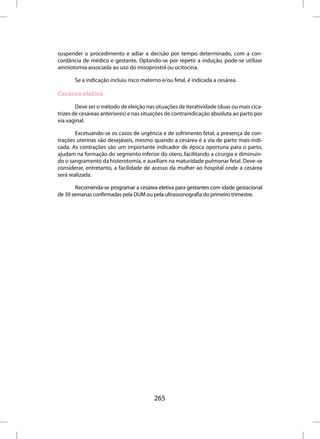 suspender o procedimento e adiar a decisão por tempo determinado, com a con-
cordância de médico e gestante. Optando-se por repetir a indução, pode-se utilizar
amniotomia associada ao uso do misoprostol ou ocitocina.

       Se a indicação incluiu risco materno e/ou fetal, é indicada a cesárea.

Cesárea eletiva
        Deve ser o método de eleição nas situações de iteratividade (duas ou mais cica-
trizes de cesáreas anteriores) e nas situações de contraindicação absoluta ao parto por
via vaginal.

        Excetuando-se os casos de urgência e de sofrimento fetal, a presença de con-
trações uterinas são desejáveis, mesmo quando a cesárea é a via de parto mais indi-
cada. As contrações são um importante indicador de época oportuna para o parto,
ajudam na formação do segmento inferior do útero, facilitando a cirurgia e diminuin-
do o sangramento da histerotomia, e auxiliam na maturidade pulmonar fetal. Deve-se
considerar, entretanto, a facilidade de acesso da mulher ao hospital onde a cesárea
será realizada.

       Recomenda-se programar a cesárea eletiva para gestantes com idade gestacional
de 39 semanas confirmadas pela DUM ou pela ultrassonografia do primeiro trimestre.




                                         265
 