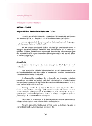 AVALIAÇÃO FETAL


Avaliação do bem-estar fetal

Métodos clínicos

Registro diário da movimentação fetal (RDMF)

      A diminuição do movimento fetal é prova indireta de insuficiência placentária e
tem como interpretação a adaptação fetal às condições de balanço negativo.

       Assim, o registro diário de movimento fetal é o teste clínico mais simples para
avaliação das condições de vitalidade fetal.

       O RDMF deve ser realizado em todas as gestantes que apresentarem fatores de
risco para resultados perinatais adversos e deve começar entre 26 e 32 semanas. As
gestantes saudáveis, sem fatores de risco, devem ser orientadas a realizar a contagem
dos movimentos fetais se perceberem uma diminuição subjetiva dos mesmos e após
36 semanas de gestação.


Metodologia
      Várias maneiras são propostas para a execução do RDMF. Quatro são mais
conhecidas:

       1) Os registros são tomados em três intervalos de uma hora de duração, dis-
tribuídos pelos três períodos do dia (após o café da manhã, o almoço e o jantar), com
a mãe repousando em decúbito lateral.

       Os valores obtidos em cada um dos três intervalos são somados, e o resultado
multiplicado por quatro corresponde à atividade motora fetal em 12 horas. Segundo
o protocolo do Programa Mãe Curitibana, 2005, a soma diária da contagem deve ser
maior ou igual a 15 movimentos fetais.

       Diminuição acentuada (de mais de 50% no número de movimentos fetais) e
brusca ou cessação da movimentação fetal, descritas como “sinal de alarme”, associam-
se com sofrimento fetal e precedem de 12 a 24 horas o óbito fetal. Nestas situações, a
gestante deve ser orientada a procurar a unidade de saúde ou o hospital de referência
para avaliação da vitalidade fetal mais complexa.

        2) Contagem da movimentação fetal até complementarem-se 10 movimentos,
valor considerado como limite mínimo diário para fins clínicos.

       O registro da movimentação pode ser feito com a gestante em repouso, ou
exercendo atividade leve, em qualquer período do dia.



                                        267
 