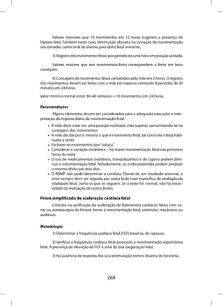 Valores menores que 10 movimentos em 12 horas sugerem a presença de
hipóxia fetal. Também neste caso, diminuição abrupta ou cessação da movimentação
são tomadas como sinal de alarme para óbito fetal iminente.

       3) Registro dos movimentos fetais por período de uma hora em posição sentada.

      Valores maiores que seis movimentos/hora correspondem a fetos em boas
condições.

      4) Contagem de movimentos fetais percebidos pela mãe em 2 horas. O registro
dos movimentos devem ser feitos com a mãe em repouso somando 4 períodos de 30
minutos em 24 horas.

Valor mínimo normal entre 30–40 semanas = 10 movimentos em 24 horas.

Recomendações
       Alguns elementos devem ser considerados para a adequada execução e inter-
pretação do registro diário da movimentação fetal:
    • A mãe deve estar em uma posição reclinada (não supina), concentrando-se na
      contagem dos movimentos
    • A mãe decide por si mesma o que é movimento fetal, tal como ela esteja habi-
      tuada a sentir
    • Excluem-se movimentos tipo “soluço”
    • Considerar a variação nictêmera – há maior movimentação fetal nas primeiras
      horas da noite
    • O uso de medicamentos (sedativos, tranquilizantes) e de cigarro podem dimi-
      nuir a movimentação fetal. Notadamente, os corticosteroides podem produzir
      o mesmo efeito por dois dias
    • O RDMF não pode determinar a conduta. Diante de um resultado anormal, o
      teste sempre deve ser seguido por outro teste mais específico de avaliação da
      vitalidade fetal, como os que se seguem. Se o teste for normal, não há neces-
      sidade da realização de outros testes

Prova simplificada de aceleração cardíaca fetal
       Consiste na verificação de aceleração de batimentos cardíacos fetais com so-
nar ou estetoscópio de Pinard, frente à movimentação fetal, estímulos mecânicos ou
auditivos.

Metodologia
       1) Determinar a frequência cardíaca fetal (FCF) basal ou de repouso.

         2) Verificar a frequência cardíaca fetal associada à movimentação espontânea
fetal. A presença de elevação da FCF é sinal de boa oxigenação fetal.

       3) Na ausência de resposta, faz-se a estimulação sonora (buzina de bicicleta).




                                        268
 