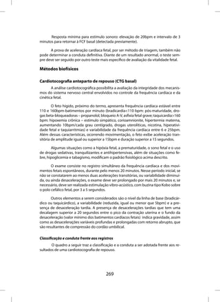 Resposta mínima para estímulo sonoro: elevação de 20bpm e intervalo de 3
minutos para retornar à FCF basal (detectada previamente).

      A prova de aceleração cardíaca fetal, por ser método de triagem, também não
pode determinar a conduta definitiva. Diante de um resultado anormal, o teste sem-
pre deve ser seguido por outro teste mais específico de avaliação da vitalidade fetal.

Métodos biofísicos

Cardiotocografia anteparto de repouso (CTG basal)
       A análise cardiotocográfica possibilita a avaliação da integridade dos mecanis-
mos do sistema nervoso central envolvidos no controle da frequência cardíaca e da
cinética fetal.

        O feto hígido, próximo do termo, apresenta frequência cardíaca estável entre
110 e 160bpm-batimentos por minuto (bradicardia<110 bpm: pós-maturidade, dro-
gas beta-bloqueadoras – propanolol, bloqueio A-V, asfixia fetal grave; taquicardia>160
bpm: hipoxemia crônica – estímulo simpático, corioamnionite, hipertermia materna,
aumentando 10bpm/cada grau centígrado, drogas uterolíticas, nicotina, hiperativi-
dade fetal e taquiarritmias) e variabilidade da frequência cardíaca entre 6 e 25bpm.
Além dessas características, ocorrendo movimentação, o feto exibe aceleração tran-
sitória de amplitude igual ou superior a 15bpm e duração superior a 15 segundos.

       Algumas situações como a hipóxia fetal, a prematuridade, o sono fetal e o uso
de drogas sedativas, tranquilizantes e antihipertensivas, além de situações como fe-
bre, hipoglicemia e tabagismo, modificam o padrão fisiológico acima descrito.

       O exame consiste no registro simultâneo da frequência cardíaca e dos movi-
mentos fetais espontâneos, durante pelo menos 20 minutos. Nesse período inicial, se
não se constatarem ao menos duas acelerações transitórias, ou variabilidade diminuí-
da, ou ainda desacelerações, o exame deve ser prolongado por mais 20 minutos e, se
necessário, deve ser realizada estimulação vibro-acústico, com buzina tipo Kobo sobre
o polo cefálico fetal, por 3 a 5 segundos.

       Outros elementos a serem considerados são o nível da linha de base (bradicár-
dico ou taquicárdico), a variabilidade (reduzida, igual ou menor que 5bpm) e a pre-
sença de desaceleração tardia. A presença de desacelerações tardias que tem uma
decalagem superior a 20 segundos entre o pico da contração uterina e o fundo da
desaceleração (valor mínimo dos batimentos cardíacos fetais) indica gravidade, assim
como as desacelerações variáveis profundas e prolongadas com retorno abrupto, que
são resultantes de compressão do cordão umbilical.

Classificação e conduta frente aos registros
       O quadro a seguir traz a classificação e a conduta a ser adotada frente aos re-
sultados de uma cardiotocografia de repouso.




                                        269
 