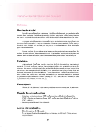 SÍNDROMES HIPERTENSIVAS DA GRAVIDEZ


Definições

Hipertensão arterial
      Pressão arterial igual ou maior que 140/90mmHg baseada na média de pelo
menos duas medidas. Considera-se pressão sistólica o primeiro ruído (aparecimento
do som) e a pressão diastólica o quinto ruído de Korotkoff (desaparecimento do som).

       A pressão arterial deve ser mensurada com a gestante sentada, com o braço no
mesmo nível do coração e com um manguito de tamanho apropriado. Se for consis-
temente mais elevada em um braço, o braço com os maiores valores deve ser usado
para todas as medidas.

       Para a medida da pressão arterial, deve-se dar preferência aos aparelhos de
coluna de mercúrio ou aneroides calibrados. Os aparelhos automáticos (digitais) só
devem ser utilizados se forem corretamente validados para uso em pré-eclâmpsia.


Proteinúria
       A proteinúria é definida como a excreção de 0,3g de proteínas ou mais em
urina de 24 horas, ou 1+ ou mais na fita em duas ocasiões, em uma determinação de
amostra única sem evidência de infecção. Devido à discrepância entre a proteinúria
de amostra única e a proteinúria de 24 horas na pré-eclâmpsia, o diagnóstico deve ser
baseado em exame de urina de 24 horas. Outra alternativa é a relação proteína/creati-
nina urinária em coleta única de urina. Nessa técnica, o resultado da divisão do valor
da proteinúria pela creatinina urinária (em mg/dL) ≥ 0,3 tem uma boa correlação com
a proteinúria na urina de 24 horas ≥ 0,3g.


Plaquetopenia
       Menos de 100.000/mm3, com maior gravidade quando menor que 50.000/mm3.


Elevação de enzimas hepáticas
    • Aspartato aminotransferase (AST) ou Transaminase Glutâmico Oxalacética
      (TGO) e Alanina aminpotransferase (ALT) ou Transaminase Glutâmico Pirúvica
      (TGP) >60U/L, e
    • Desidrogenase láctica (DHL) >600U/L.


Anemia microangiopática
    • Bilirrubina acima de 1,2mg/dL, e
    • Presença significativa de esquizócitos em sangue periférico (>5% no campo
      microscópico).

                                         27
 