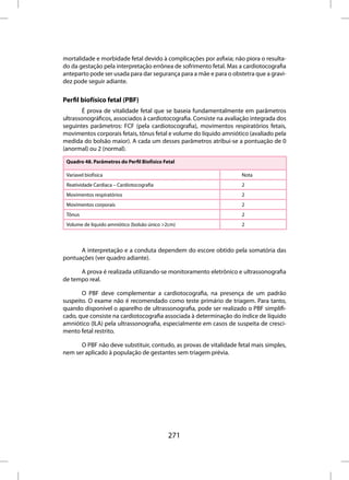 mortalidade e morbidade fetal devido à complicações por asfixia; não piora o resulta-
do da gestação pela interpretação errônea de sofrimento fetal. Mas a cardiotocografia
anteparto pode ser usada para dar segurança para a mãe e para o obstetra que a gravi-
dez pode seguir adiante.

Perfil biofísico fetal (PBF)
        É prova de vitalidade fetal que se baseia fundamentalmente em parâmetros
ultrassonográficos, associados à cardiotocografia. Consiste na avaliação integrada dos
seguintes parâmetros: FCF (pela cardiotocografia), movimentos respiratórios fetais,
movimentos corporais fetais, tônus fetal e volume do líquido amniótico (avaliado pela
medida do bolsão maior). A cada um desses parâmetros atribui-se a pontuação de 0
(anormal) ou 2 (normal).

 Quadro 48. Parâmetros do Perfil Biofísico Fetal

 Varíavel biofísica                                                 Nota
 Reatividade Cardíaca – Cardiotocografia                            2
 Movimentos respiratórios                                           2
 Movimentos corporais                                               2
 Tônus                                                              2
 Volume de líquido amniótico (bolsão único >2cm)                    2



      A interpretação e a conduta dependem do escore obtido pela somatória das
pontuações (ver quadro adiante).

      A prova é realizada utilizando-se monitoramento eletrônico e ultrassonografia
de tempo real.

       O PBF deve complementar a cardiotocografia, na presença de um padrão
suspeito. O exame não é recomendado como teste primário de triagem. Para tanto,
quando disponível o aparelho de ultrassonografia, pode ser realizado o PBF simplifi-
cado, que consiste na cardiotocografia associada à determinação do índice de líquido
amniótico (ILA) pela ultrassonografia, especialmente em casos de suspeita de cresci-
mento fetal restrito.

      O PBF não deve substituir, contudo, as provas de vitalidade fetal mais simples,
nem ser aplicado à população de gestantes sem triagem prévia.




                                             271
 