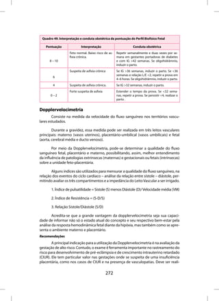 Quadro 49. Interpretação e conduta obstétrica da pontuação do Perfil Biofísico Fetal

    Pontuação              Interpretação                            Conduta obstétrica
                   Feto normal. Baixo risco de as-     Repetir semanalmente e duas vezes por se-
                   fixia crônica.                      mana em gestantes portadoras de diabetes
      8 – 10                                           e com IG >42 semanas. Se oligohidrâmnio,
                                                       induzir o parto.
                   Suspeita de asfixia crônica         Se IG >36 semanas, induzir o parto. Se <36
                                                       semanas e relação L/E <2, repetir a prova em
        6
                                                       4–6 horas. Se oligohidrâmnio, induzir o parto.
        4          Suspeita de asfixia crônica.        Se IG >32 semanas, induzir o parto.
                   Forte suspeita de asfixia           Estender o tempo da prova. Se <32 sema-
       0–2                                             nas, repetir a prova. Se persistir <4, realizar o
                                                       parto .


Dopplervelocimetria
        Consiste na medida da velocidade do fluxo sanguíneo nos territórios vascu-
lares estudados.

        Durante a gravidez, essa medida pode ser realizada em três leitos vasculares
principais: materno (vasos uterinos), placentário-umbilical (vasos umbilicais) e fetal
(aorta, cerebral média e ducto venoso).

        Por meio da Dopplervelocimetria, pode-se determinar a qualidade do fluxo
sanguíneo fetal, placentário e materno, possibilitando, assim, melhor entendimento
da influência de patologias extrínsecas (maternas) e gestacionais ou fetais (intrínsecas)
sobre a unidade feto-placentária.

       Alguns índices são utilizados para mensurar a qualidade do fluxo sanguíneo, na
relação dos eventos do ciclo cardíaco – análise da relação entre sístole – diástole, per-
mitindo avaliar os três compartimentos e a impedância do Leito Vascular a ser irrigado.

       1. Índice de pulsatilidade = Sístole (S) menos Diástole (D)/ Velocidade média (VM)

       2. Índice de Resistência = (S-D/S)

       3. Relação Sístole/Diástole (S/D)

        Acredita-se que a grande vantagem da dopplervelocimetria seja sua capaci-
dade de informar não só o estado atual do concepto e seu respectivo bem-estar pela
análise da resposta hemodinâmica fetal diante da hipóxia, mas também como se apre-
senta o ambiente materno e placentário.
Recomendações
        A principal indicação para a utilização da Dopplervelocimetria é na avaliação da
gestação de alto risco. Contudo, o exame é ferramenta importante no rastreamento do
risco para desenvolvimento de pré-eclâmpsia e de crescimento intrauterino retardado
(CIUR). Ele tem particular valor nas gestações onde se suspeita de uma insuficiência
placentária, como nos casos de CIUR e na presença de vasculopatias. Deve ser reali-

                                                 272
 