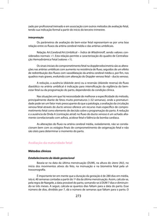 zado por profissional treinado e em associação com outros métodos de avaliação fetal,
tendo sua indicação formal a partir do início do terceiro trimestre.

Interpretação
       Os parâmetros de avaliação do bem-estar fetal representam-se por uma boa
relação entre os fluxos da artéria cerebral média e das artérias umbilicais.

       Relação Art.Cerebral/Art.Umbilical – Índice de Wladimiroff, sendo valores con-
siderados normais >1. Esta relação permite a caracterização do quadro de Centraliza-
ção Hemodinâmica Fetal (valores <1).

       Os sinais iniciais do comprometimento fetal na dopplervelocimetria são as altera-
ções nas artérias umbilicais com aumento na resistência de fluxo, seguidos de um efeito
de redistribuição dos fluxos com vasodilatação da artéria cerebral média e, por fim, nos
quadros mais graves, evoluindo com alteração do Doppler venoso fetal – ducto venoso.

        A redução, a ausência (diástole zero) ou a reversão (diástole reversa) do fluxo
diastólico na artéria umbilical é indicação para intensificação da vigilância do bem-
estar fetal ou da programação do parto, dependendo da condição clínica.

       Nas situações em que há necessidade de melhorar a especificidade do método,
principalmente diante de fetos muito prematuros (<32 semanas), onde a prematuri-
dade pode ser um fator mais preocupante do que a patologia, a avaliação da circulação
venosa fetal através do ducto venoso oferece um recurso mais específico de compro-
metimento fetal como elemento de decisão sobre a programação do parto. A redução
e a ausência da Onda A (contração atrial) no fluxo do ducto venoso é um achado alta-
mente correlacionado com asfixia, acidose fetal e falência da bomba cardíaca.

       As alterações do fluxo na artéria cerebral média, isoladamente, não se correla-
cionam bem com os estágios finais de comprometimento de oxigenação fetal e não
são úteis para determinar o momento do parto.



Avaliação da maturidade fetal

Métodos clínicos

Estabelecimento da idade gestacional
        Baseia-se na data da última menstruação (DUM), na altura do útero (AU), no
início dos movimentos ativos do feto, na insinuação e na biometria fetal pela ul-
trassonografia.

         É importante ter em mente que a duração da gestação é de 280 dias em média,
isto é, 40 semanas contadas a partir do 1º dia da última menstruação. Assim, calcula-se,
pela regra de Naegele, a data provável do parto, somando-se à DUM 7 dias e diminuin-
do-se três meses. A seguir, calcula-se quantos dias faltam para a data do parto. Esse
número de dias, dividido por 7, dá o número de semanas que faltam para o parto. O

                                         273
 