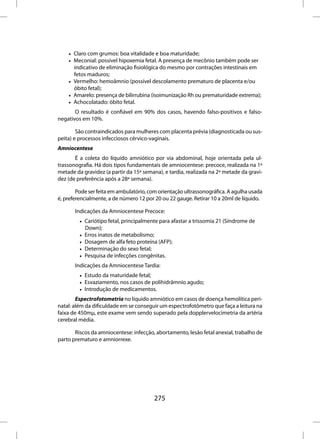 • Claro com grumos: boa vitalidade e boa maturidade;
    • Meconial: possível hipoxemia fetal. A presença de mecônio também pode ser
      indicativo de eliminação fisiológica do mesmo por contrações intestinais em
      fetos maduros;
    • Vermelho: hemoâmnio (possível descolamento prematuro de placenta e/ou
      óbito fetal);
    • Amarelo: presença de bilirrubina (isoimunização Rh ou prematuridade extrema);
    • Achocolatado: óbito fetal.
       O resultado é confiável em 90% dos casos, havendo falso-positivos e falso-
negativos em 10%.

        São contraindicados para mulheres com placenta prévia (diagnosticada ou sus-
peita) e processos infecciosos cérvico-vaginais.
Amniocentese
       É a coleta do líquido amniótico por via abdominal, hoje orientada pela ul-
trassonografia. Há dois tipos fundamentais de amniocentese: precoce, realizada na 1ª
metade da gravidez (a partir da 15ª semana), e tardia, realizada na 2ª metade da gravi-
dez (de preferência após a 28ª semana).

        Pode ser feita em ambulatório, com orientação ultrassonográfica. A agulha usada
é, preferencialmente, a de número 12 por 20 ou 22 gauge. Retirar 10 a 20ml de líquido.

       Indicações da Amniocentese Precoce:
         • Cariótipo fetal, principalmente para afastar a trissomia 21 (Síndrome de
           Down);
         • Erros inatos de metabolismo;
         • Dosagem de alfa feto proteína (AFP);
         • Determinação do sexo fetal;
         • Pesquisa de infecções congênitas.
       Indicações da Amniocentese Tardia:
         • Estudo da maturidade fetal;
         • Esvaziamento, nos casos de polihidrâmnio agudo;
         • Introdução de medicamentos.
        Espectrofotometria no líquido amniótico em casos de doença hemolítica peri-
natal: além da dificuldade em se conseguir um espectrofotômetro que faça a leitura na
faixa de 450mµ, este exame vem sendo superado pela dopplervelocimetria da artéria
cerebral média.

       Riscos da amniocentese: infecção, abortamento, lesão fetal anexial, trabalho de
parto prematuro e amniorrexe.




                                         275
 