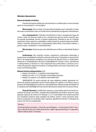 Métodos laboratoriais

Exame do líquido amniótico
      O exame do líquido obtido por amniocentese ou colhido após a rotura da bolsa
pode ser macroscópico e microscópico.

       Macroscopia: Deve-se fazer uma descrição do líquido, que é colocado em tubo
de ensaio e examinado contra um fundo branco, atendendo às seguintes características:

       Cor e transparência: O líquido normalmente é claro e transparente (água de
rocha) e, após 36 semanas, pode se ver a presença de grumos (vérnix caseoso) que,
em grande quantidade, tornam o líquido opalescente. Entende-se que se o líquido
apresentar outros aspectos, é patológico: verde (mecônio), amarelo (presença de bilir-
rubina), vermelho (hemoâmnio) e achocolatado (óbito fetal). Esses dados avaliam, a
grosso modo, a vitalidade e a maturidade fetal.

      Microscopia: Há provas que são realizadas para verificar a maturidade fetal por
meio de:

         Surfactantes: Nos pulmões existem substâncias surfactantes destinadas a
proporcionar estabilidade ao alvéolo, evitando atelectasia. Produzidas no pneumócito
tipo II, são lipoproteínas complexas com estrutura do glicerol. Entre os surfactantes,
destacam-se: fosfatidilcolina (lecitina), fosfatidilglicerol, inositol, serina, etanolamina
e esfingomielina. A lecitina é o mais importante dos surfactantes e aumenta com o
evoluir da gravidez (agente tensoativo). A esfingomielina, de menor importância, de-
cresce no final da gravidez.

Relação lecitina/esfingomielina (L/E):
    • relação L/E inferior a 1,5 significa imaturidade fetal;
    • relação L/E entre 1,5 e 1,9 significa imaturidade duvidosa;
    • relação L/E superior a 2,0 significa maturidade fetal.
       OBSERVAÇÃO: Os recém-nascidos de mães diabéticas podem apresentar sín-
drome da angústia respiratória mesmo tendo relação L/E superior a 2,0. Nesses casos, a
pesquisa de fosfatidilglicerol confirma a maturidade fetal. A determinação da relação L/E
e a pesquisa de fosfatidilglicerol são exames laboratoriais disponíveis em poucos locais.

        Teste de Clements (modificado): pesquisa a maturidade através da tensão su-
perficial do líquido amniótico, avaliada pela estabilidade das bolhas (espuma), após
agitação vigorosa do mesmo em diluição a 1/2. A maturidade está sempre presente
nos resultados positivos (halo completo de bolhas), porém o teste apresenta signi-
ficativa proporção de resultados falso-negativos (geralmente devido à realização do
exame com técnica inadequada).

 Técnica:
 0,5ml de líquido amniótico + 0,5ml de soro fisiológico + 1ml de etanol a 95% / tam-
 par o tubo de ensaio com rolha de borracha / agitar vigorosamente por 15 segundos
 /fazer a leitura após 15 minutos.



                                          276
 