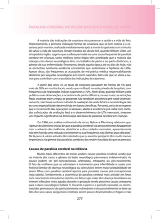 PARALISIA CEREBRAL DO RECÉM-NASCIDO E MODO DE PARTO


        A maioria das indicações de cesariana visa preservar a saúde e a vida do feto.
Historicamente, a primeira indicação formal de cesariana que se tem notícia é a ce-
sariana post-mortem, realizada imediatamente após a morte da gestante com o intuito
de salvar a vida do nascituro. Desde meados do século XIX, quando William Little, um
ortopedista inglês, sugeriu que a asfixia perinatal era uma causa frequente de paralisia
cerebral em crianças, tanto médicos como leigos têm acreditado que a maioria das
crianças com danos neurológicos têm, no trabalho de parto e no parto distócicos, a
gênese de sua enfermidade. Entretanto, desde aquela época até os dias de hoje, não
se encontrou nenhuma evidência consistente que sustentasse a hipótese de Little.
Apesar disso, são frequentes as acusações de má-prática médica responsabilizando
obstetras por sequelas neurológicas em recém-nascidos, fato este que se soma a ou-
tros para contribuir com a escalada das indicações de cesariana.

        A partir dos anos 70, as taxas de cesariana passaram de menos de 5% para
mais de 30% em muitos locais, sendo que no Brasil, na rede privada de hospitais, com
frequência são registrados índices superiores a 70%. Além disto, quando William Little
publicou suas observações, a ocorrência de partos difíceis e, nesses casos, as extrações
fetais cruentas eram a regra, as gestantes não recebiam assistência pré-natal sistemati-
camente, não havia nenhum método de avaliação da saúde fetal e a neonatologia não
era uma especialidade desenvolvida em bases científicas. Portanto, seria de se esperar
que o incremento das operações cesarianas, aliado à assistência pré-natal com méto-
dos sofisticados de avaliação fetal e o desenvolvimento de UTIs neonatais, tivessem
um impacto significativo na diminuição das taxas de paralisia cerebral em crianças.

       Em 1986, em análise multivariada de riscos, Nelson e Ellemberg relataram que:
“apesar do otimismo inicial de que a paralisia cerebral iria provavelmente desaparecer
com o advento das melhorias obstétricas e dos cuidados neonatais, aparentemente
não tem havido uma redução consistente na sua frequência nas últimas duas décadas”.
De lá para cá, vários estudos têm atestado que os eventos periparto têm muito menos
importância na gênese das paralisias cerebrais dos recém-nascidos do que se pensava.


Causas de paralisia cerebral na infância
       Muitos tipos diferentes de lesões podem causar paralisia cerebral, sendo que
na maioria dos casos a gênese da lesão neurológica permanece indeterminada. As
causas podem ser pré-concepcionais, antenatais, intraparto ou pós-nascimento.
O fato de mulheres que se submetem a tratamento para infertilidade e casais com
história familiar de doença neurológica ou convulsões terem maior probabilidade de
terem filhos com paralisia cerebral aponta para possíveis causas pré-concepcionais
(veja tabela). Similarmente, a ocorrência de paralisia cerebral mais amiúde em fetos
com crescimento intrauterino restrito, em fetos cujas mães têm doença tireoideana ou
tiveram infecções virais agudas durante a gestação revela possíveis causas anteparto
para o dano neurológico (tabela 1). Durante o parto e o período neonatal, os recém-
nascidos prematuros são particularmente vulneráveis e isto possivelmente se deve ao
fato dos seus vasos sanguíneos cerebrais serem pouco desenvolvidos e frágeis e não

                                         277
 
