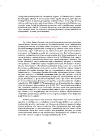 conseguirem prover quantidade suficiente de oxigênio ao cérebro quando submeti-
dos a situações adversas. A ocorrência de eventos agudos intraparto, como descola-
mento prematuro da placenta, prolapso de cordão umbilical e choque hipovolêmico
materno podem dar origem a dano neurológico em fetos previamente hígidos. A con-
centração sérica elevada de bilirrubina, comum nos recém-nascidos, pode produzir
kernicterus e lesão cerebral. Durante os primeiros anos de vida, enfermidades graves
como, meningite, sepse, traumatismo ou desidratação intensa também podem causar
lesão cerebral e acarretar paralisia cerebral.


Encefalopatia neonatal e paralisia cerebral

       Em 1998, o Western Australia case-control study demonstrou que muitos casos
de encefalopatia neonatal não resultam em paralisia cerebral e que a incidência de
encefalopatia neonatal atribuível a eventos intraparto, na ausência de qualquer ou-
tra anormalidade pré-concepcional ou anteparto, é estimada como sendo de aproxi-
madamente 1,5 por 10.000 crianças. Do mesmo modo, tem sido demonstrado que
as causas de encefalopatia neonatal são heterogêneas, com diversos fatores desen-
cadeantes tanto pré-concepcionais como antenatais. Já foi demonstrado que há uma
correlação inversa e exponencial entre o último teste de Perfil Biofísico Fetal e a ocor-
rência de paralisia cerebral em recém-nascidos, identificando causas antenatais para
o dano neurológico. Particularmente em relação ao período intraparto, já foi obser-
vado que não há evidência de hipóxia intraparto em mais de 70% dos casos de ence-
falopatia neonatal e que a hipóxia intraparto isolada é responsável por somente 4%
dos casos de encefalopatia grave dos recém-nascidos. Além disso, a hipóxia intraparto
pode estar sobreposta a fatores de risco pré-concepcionais ou anteparto com dano
preexistente em 25% dos casos. Também há estudos que demonstram que a cardio-
tocografia tem uma taxa de falsos positivos de 99% e um valor preditivo positivo de
somente 14% para prever o nascimento de crianças com paralisia cerebral. Em outro
estudo, demonstrou-se que a asfixia intraparto foi a causa possível de dano cerebral
em somente 8% dos casos de crianças com paralisia cerebral espástica. Um estudo de
metanálise de 2005 (GIBSON ET AL) que avaliou o uso da cardiotocografia intraparto
refere que a herança da mutação no gene MTHFR C677T aproximadamente dobra o
risco de paralisia cerebral em recém-nascidos pré-termo e que uma combinação da
homozigose para MTHFR C677T e heterozigose para a mutação do gene da protrom-
bina aumenta o risco de quadriplegia em cinco vezes. Os mesmos autores demonstra-
ram também que a exposição perinatal ao vírus herpes quase dobra o risco de paralisia
cerebral nos recém-nascidos.

         Portanto, as evidências mais atuais dão embasamento para o conceito de que
a paralisia cerebral deve ser o resultado de uma combinação de fatores que incluem a
predisposição genética e perpassam por fatores desencadeadores que podem atuar
tanto no ambiente intra como extrauterino. A lista de fatores de risco para encefa-
lopatia do recém-nascido vem aumentando à medida que o conhecimento médico
se desenvolve e é hoje mais extensa e precisa do que os fatores elencados por William
J. Little em meados do século XIX. A tabela abaixo dispõe alguns dos fatores de risco
conhecidos segundo a razão de chance para encefalopatia do RN.



                                         278
 