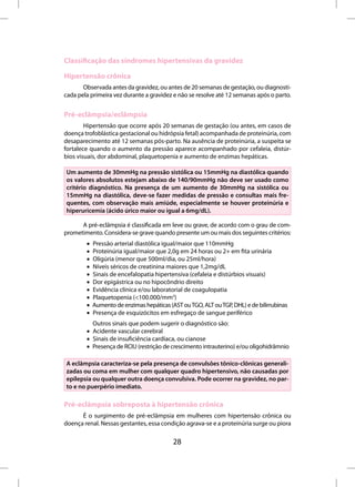 Classificação das síndromes hipertensivas da gravidez

Hipertensão crônica
       Observada antes da gravidez, ou antes de 20 semanas de gestação, ou diagnosti-
cada pela primeira vez durante a gravidez e não se resolve até 12 semanas após o parto.


Pré-eclâmpsia/eclâmpsia
        Hipertensão que ocorre após 20 semanas de gestação (ou antes, em casos de
doença trofoblástica gestacional ou hidrópsia fetal) acompanhada de proteinúria, com
desaparecimento até 12 semanas pós-parto. Na ausência de proteinúria, a suspeita se
fortalece quando o aumento da pressão aparece acompanhado por cefaleia, distúr-
bios visuais, dor abdominal, plaquetopenia e aumento de enzimas hepáticas.

Um aumento de 30mmHg na pressão sistólica ou 15mmHg na diastólica quando
os valores absolutos estejam abaixo de 140/90mmHg não deve ser usado como
critério diagnóstico. Na presença de um aumento de 30mmHg na sistólica ou
15mmHg na diastólica, deve-se fazer medidas de pressão e consultas mais fre-
quentes, com observação mais amiúde, especialmente se houver proteinúria e
hiperuricemia (ácido úrico maior ou igual a 6mg/dL).

      A pré-eclâmpsia é classificada em leve ou grave, de acordo com o grau de com-
prometimento. Considera-se grave quando presente um ou mais dos seguintes critérios:
        •   Pressão arterial diastólica igual/maior que 110mmHg
        •   Proteinúria igual/maior que 2,0g em 24 horas ou 2+ em fita urinária
        •   Oligúria (menor que 500ml/dia, ou 25ml/hora)
        •   Níveis séricos de creatinina maiores que 1,2mg/dL
        •   Sinais de encefalopatia hipertensiva (cefaleia e distúrbios visuais)
        •   Dor epigástrica ou no hipocôndrio direito
        •   Evidência clínica e/ou laboratorial de coagulopatia
        •   Plaquetopenia (<100.000/mm3)
        •   Aumento de enzimas hepáticas (AST ou TGO, ALT ou TGP, DHL) e de bilirrubinas
        •   Presença de esquizócitos em esfregaço de sangue periférico
          Outros sinais que podem sugerir o diagnóstico são:
        • Acidente vascular cerebral
        • Sinais de insuficiência cardíaca, ou cianose
        • Presença de RCIU (restrição de crescimento intrauterino) e/ou oligohidrâmnio

A eclâmpsia caracteriza-se pela presença de convulsões tônico-clônicas generali-
zadas ou coma em mulher com qualquer quadro hipertensivo, não causadas por
epilepsia ou qualquer outra doença convulsiva. Pode ocorrer na gravidez, no par-
to e no puerpério imediato.

Pré-eclâmpsia sobreposta à hipertensão crônica
      É o surgimento de pré-eclâmpsia em mulheres com hipertensão crônica ou
doença renal. Nessas gestantes, essa condição agrava-se e a proteinúria surge ou piora

                                           28
 