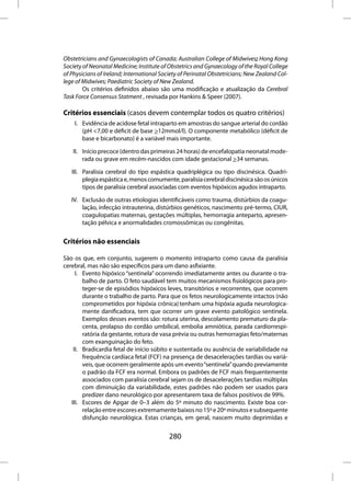 Obstetricians and Gynaecologists of Canada; Australian College of Midwives; Hong Kong
Society of Neonatal Medicine; Institute of Obstetrics and Gynaecology of the Royal College
of Physicians of Ireland; International Society of Perinatal Obstetricians; New Zealand Col-
lege of Midwives; Paediatric Society of New Zealand.
        Os critérios definidos abaixo são uma modificação e atualização da Cerebral
Task Force Consensus Statment , revisada por Hankins & Speer (2007).

Critérios essenciais (casos devem contemplar todos os quatro critérios)
    I. Evidência de acidose fetal intraparto em amostras do sangue arterial do cordão
       (pH <7,00 e déficit de base >12mmol/l). O componente metabólico (déficit de
       base e bicarbonato) é a variável mais importante.

    II. Início precoce (dentro das primeiras 24 horas) de encefalopatia neonatal mode-
        rada ou grave em recém-nascidos com idade gestacional >34 semanas.

   III. Paralisia cerebral do tipo espástica quadriplégica ou tipo discinésica. Quadri-
        plegia espástica e, menos comumente, paralisia cerebral discinésica são os únicos
        tipos de paralisia cerebral associadas com eventos hipóxicos agudos intraparto.

   IV. Exclusão de outras etiologias identificáveis como trauma, distúrbios da coagu-
       lação, infecção intrauterina, distúrbios genéticos, nascimento pré-termo, CIUR,
       coagulopatias maternas, gestações múltiplas, hemorragia anteparto, apresen-
       tação pélvica e anormalidades cromossômicas ou congênitas.


Critérios não essenciais

São os que, em conjunto, sugerem o momento intraparto como causa da paralisia
cerebral, mas não são específicos para um dano asfixiante.
     I. Evento hipóxico “sentinela” ocorrendo imediatamente antes ou durante o tra-
        balho de parto. O feto saudável tem muitos mecanismos fisiológicos para pro-
        teger-se de episódios hipóxicos leves, transitórios e recorrentes, que ocorrem
        durante o trabalho de parto. Para que os fetos neurologicamente intactos (não
        comprometidos por hipóxia crônica) tenham uma hipóxia aguda neurologica-
        mente danificadora, tem que ocorrer um grave evento patológico sentinela.
        Exemplos desses eventos são: rotura uterina, descolamento prematuro da pla-
        centa, prolapso do cordão umbilical, embolia amniótica, parada cardiorrespi-
        ratória da gestante, rotura de vasa prévia ou outras hemorragias feto/maternas
        com exanguinação do feto.
    II. Bradicardia fetal de início súbito e sustentada ou ausência de variabilidade na
        frequência cardíaca fetal (FCF) na presença de desacelerações tardias ou variá-
        veis, que ocorrem geralmente após um evento “sentinela” quando previamente
        o padrão da FCF era normal. Embora os padrões de FCF mais frequentemente
        associados com paralisia cerebral sejam os de desacelerações tardias múltiplas
        com diminuição da variabilidade, estes padrões não podem ser usados para
        predizer dano neurológico por apresentarem taxa de falsos positivos de 99%.
   III. Escores de Apgar de 0–3 além do 5º minuto do nascimento. Existe boa cor-
        relação entre escores extremamente baixos no 15º e 20º minutos e subsequente
        disfunção neurológica. Estas crianças, em geral, nascem muito deprimidas e


                                           280
 