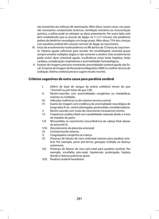 são resistentes aos esforços de reanimação. Além disso, nesses casos, nos quais
      são necessárias compressões torácicas, ventilação mecânica ou ressuscitação
      química, a asfixia pode se sobrepor ao dano preexistente. Por outro lado, está
      bem estabelecido que os escores de Apgar no 1º e 5º minutos são preditores
      pobres de desfecho neurológico em longo prazo. Além disso, 75% das crianças
      com paralisia cerebral têm escores normais de Apgar ao nascimento.
  IV. Início de envolvimento multissistêmico no RN dentro de 72 horas do nascimen-
      to. Hipóxia aguda suficiente para resultar em encefalopatia neonatal quase
      sempre envolve múltiplos órgãos e não somente o cérebro. Este envolvimento
      pode incluir dano intestinal agudo, insuficiência renal, lesão hepática, lesão
      cardíaca, complicações respiratórias e anormalidades hematológicas.
   V. Exames de imagens precoces mostrando anormalidade cerebral aguda não fo-
      cal. O exame de Imagem de Ressonância Magnética (IRM) é a melhor técnica de
      avaliação. Edema cerebral precoce sugere insulto recente.

Critérios sugestivos de outra causa para paralisia cerebral

          I.    Déficit de base de sangue da artéria umbilical menor do que
                12mmol/l ou pH maior do que 7,00.
          II.   Recém-nascidos com anormalidades congênitas ou metabólicas
                maiores ou múltiplas.
          III.  Infecções sistêmicas ou do sistema nervoso central.
          IV.   Exame de imagem com evidência de anormalidade neurológica de
                longa data (P. ex.: ventriculomegalia, porencefalia, encefalomalácia).
          V.    Recém-nascido com sinais de crescimento intrauterino restrito.
          VI.   Frequência cardíaca fetal com variabilidade reduzida desde o início
                do trabalho de parto.
          VII. Microcefalia no nascimento (circunferência da cabeça fetal abaixo
                do percentil 3).
          VIII. Descolamento da placenta antenatal.
          IX.   Corioamnionite extensa.
          X.    Coagulopatia congênita na criança.
          XI.   Presença de fatores de risco antenatal maiores para paralisia cere-
                bral. Por exemplo, parto pré-termo, gestação múltipla ou doença
                autoimune.
          XII. Presença de fatores de risco pós-natal para paralisia cerebral. Por
                exemplo, encefalite pós-natal, hipotensão prolongada, hipóxia
                devido à doença pulmonar grave.
          XIII. Paralisia cerebral hereditária.




                                       281
 