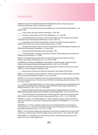 REFERÊNCIAS

AMERICAN COLLEGE OF OBSTETRICIANS AND GYNECOLOGISTS (ACOG). Premature rupture of
membranes. Washington, 1998. 10 p. Revisado em 2004.
______. Antenatal Corticosteroid Therapy for Fetal Maturation. Committee Opinion, Washington, n. 210,
october 1998.
______. Preterm labor. Educational Bulletin, Washington, n. 206, 1995.
______. Tocolysis in preterm labor. ACOG Criteria, Washington, n. 311, Sept. 998.
______. Hemoglobinopathies in pregnancy. ACOG practice bulletin: Clinical management Guidelines
for Obstetricians and Gynecologists, Washington, n. 78, Jan. 2007. 9 p.
______. Vaginal Birth after Previous Cesarean Birth. ACOG practice bulletin: Clinical management
Guidelines for Obstetricians and Gynecologists, Washington, n. 54, 2004.
______. Management Postterm Pregnancy. ACOG Practice Bulletin: Clinical Management Guidelines for
Obstetrician-Gynecologists, Washington, n. 55, Sept. 2004.
______. Fetal and Neonatal Neurologic Injury. Washington, 1992.
______. Thromboembolism in pregnancy. ACOG Practice Bulletin: Clinical Management Guidelines for
Obstetrician-Gynecologists, n. 19, 2000.
ADAIR, C. D. Nonpharmacologic Approaches to Cervical Priming and Labor Induction. Clinical
Obstetrics Gynecology, Chattanooga, v. 43, n. 3, p. 447-454, 2000.
AL-OMARI, W. et al. Atosiban and nifedipine in acute tocolysis: a comparative study. European Journal of
Obstetrics & Gynecology and Reproductive Biology, [Shannon], v. 128, n. 1, p. 129-134, 2006.
AMERICAN PSYCHIATRIC ASSOCIATION (APA). Manual diagnóstico e estatístico de transtornos mentais
(DSM-IV). 4. ed. Porto Alegre: Artes Médicas, 1995.
_____. Diretrizes para o tratamento de transtornos psiquiátricos. Porto Alegre: Artmed, 2005.
AMSEL, R. et al. Nonspecific vaginitis: diagnostic criteria and microbial and epidemiologic associations.
The American Journal of Medicine, [Virginia], v. 74, p. 14-22, 1983.
ANANTH, C. V. et al. Chronic hypertension and risk of placental abruption: is the association modified
by ischemic placental disease?. American Journal of Obstetrics & Gynecology, [New Brunswick], v. 197, n.
3, p. 273.e1-7, 2007.
______. Evidence of placental abruption as a chronic process: associations with vaginal bleeding early
in pregnancy and placental lesions. European Journal of Obstetrics & Gynecology and Reproductive
Biology, [Shannon], v. 128, n. 1/2, p. 15-21, Mar. 2006.
______. Influence of hypertensive disorders and cigarette smoking on placental abruption and uterine
bleeding during pregnancy. British Journal of Obstetrics and Gynecology, Oxford, v. 104, n. 5, p. 572-578, 1997.
______. Placental abruption in the United States, 1979 through 2001: temporal trends and potential
determinants. American Journal of Obstetrics Gynecology, New York, v. 192, n. 1, p. 191-198, 2005.
ANANTH, C. V.; GUISE, J. M.; THORP JUNIOR, J. M. Utility of antibiotic therapy in preterm premature
rupture of membranes: a meta-analysis. Obstetrical Gynecology Survey, Philadelphia, v. 51, n.5, p. 324-
328, 1996.
ANDERSEN, B. S. et al. The cumulative incidence of venous thromboembolism during pregnancy
and puerperium: an 11 year Danish population: based study of 63,300 pregnancies. Acta Obstricia et
Gynecologica Scandinavica, [S.l.], v. 77, p. 170-173, 1998.
ANSELL, J. et al. The pharmacology and management of the vitamin K antagonists: the Seventh ACCP
Conference on Antithrombotic and Thrombolytic Therapy. Chest, [Chest], v. 126, p. 204S-233S, 2004.
APPOLINÁRIO, J. C.; CLAUDINO, A. M. Transtornos alimentares. Revista Brasileira de Psiquiatria, São
Paulo, v. 22, p. 28-31, 2000. Suplemento 3.


                                                      283
 