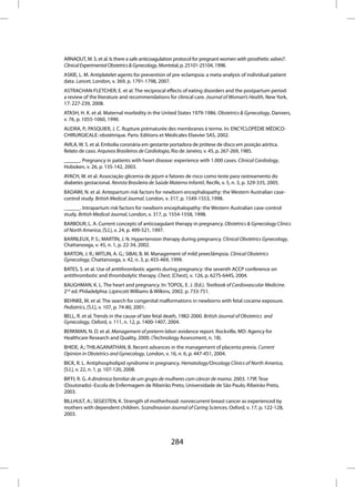 ARNAOUT, M. S. et al. Is there a safe anticoagulation protocol for pregnant women with prosthetic valves?.
Clinical Experimental Obstetrics & Gynecology, Montréal, p. 25101-25104, 1998.
ASKIE, L. M. Antiplatelet agents for prevention of pre-eclampsia: a meta-analysis of individual patient
data. Lancet, London, v. 369, p. 1791-1798, 2007.
ASTRACHAN-FLETCHER, E. et al. The reciprocal effects of eating disorders and the postpartum period:
a review of the literature and recommendations for clinical care. Journal of Woman’s Health, New York,
17: 227-239, 2008.
ATASH, H. K. et al. Maternal morbidity in the United States 1979-1986. Obstetrics & Gynecology, Danvers,
v. 76, p. 1055-1060, 1990.
AUDRA, P.; PASQUIER, J. C. Rupture prématurée des membranes à terme. In: ENCYCLOPÉDIE MÉDICO-
CHIRURGICALE: obstétrique. Paris: Editions et Médicales Elsevier SAS, 2002.
AVILA, W. S. et al. Embolia coronária em gestante portadora de prótese de disco em posição aórtica.
Relato de caso. Arquivos Brasileiros de Cardiologia, Rio de Janeiro, v. 45, p. 267-269, 1985.
______. Pregnancy in patients with heart disease: experience with 1.000 cases. Clinical Cardiology,
Hoboken, v. 26, p. 135-142, 2003.
AYACH, W. et al. Associação glicemia de jejum e fatores de risco como teste para rastreamento do
diabetes gestacional. Revista Brasileira de Saúde Materno Infantil, Recife, v. 5, n. 3, p. 329-335, 2005.
BADAWI, N. et al. Antepartum risk factors for newborn encephalopathy: the Western Australian case-
control study. British Medical Journal, London, v. 317, p. 1549-1553, 1998.
______. Intrapartum risk factors for newborn encephalopathy: the Western Australian case-control
study. British Medical Journal, London, v. 317, p. 1554-1558, 1998.
BARBOUR, L. A. Current concepts of anticoagulant therapy in pregnancy. Obstetrics & Gynecology Clinics
of North America, [S.l.], v. 24, p. 499-521, 1997.
BARRILEUX, P. S.; MARTIN, J. N. Hypertension therapy during pregnancy. Clinical Obstetrics Gynecology,
Chattanooga, v. 45, n. 1, p. 22-34, 2002.
BARTON, J. R.; WITLIN, A. G.; SIBAI, B. M. Management of mild preeclâmpsia. Clinical Obstetrics
Gynecology, Chattanooga, v. 42, n. 3, p. 455-469, 1999.
BATES, S. et al. Use of antithrombotic agents during pregnancy: the seventh ACCP conference on
antithrombotic and thrombolytic therapy. Chest, [Chest], v. 126, p. 627S-644S, 2004.
BAUGHMAN, K. L. The heart and pregnancy. In: TOPOL, E. J. (Ed.). Textbook of Cardiovascular Medicine.
2nd ed. Philadelphia: Lipincott Williams & Wilkins, 2002. p. 733-751.
BEHNKE, M. et al. The search for congenital malformations in newborns with fetal cocaine exposure.
Pediatrics, [S.l.], v. 107, p. 74-80, 2001.
BELL, R. et al. Trends in the cause of late fetal death, 1982-2000. British Journal of Obstetrics and
Gynecology, Oxford, v. 111, n. 12, p. 1400-1407, 2004.
BERKMAN, N. D. et al. Management of preterm labor: evidence report. Rockville, MD: Agency for
Healthcare Research and Quality, 2000. (Technology Assessment, n. 18).
BHIDE, A.; THILAGANATHAN, B. Recent advances in the management of placenta previa. Current
Opinion in Obstetrics and Gynecology, London, v. 16, n. 6, p. 447-451, 2004.
BICK, R. L. Antiphospholipid syndrome in pregnancy. Hematology/Oncology Clinics of North America,
[S.l.], v. 22, n. 1, p. 107-120, 2008.
BIFFI, R. G. A dinâmica familiar de um grupo de mulheres com câncer de mama. 2003. 179f. Tese
(Doutorado)–Escola de Enfermagem de Ribeirão Preto, Universidade de São Paulo, Ribeirão Preto,
2003.
BILLHULT, A.; SEGESTEN, K. Strength of motherhood: nonrecurrent breast cancer as experienced by
mothers with dependent children. Scandinavian Journal of Caring Sciences, Oxford, v. 17, p. 122-128,
2003.




                                                    284
 