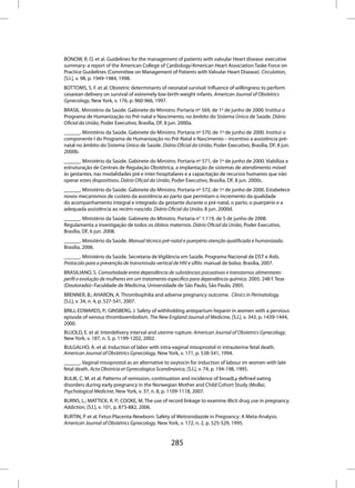 BONOW, R. O. et al. Guidelines for the management of patients with valvular Heart disease: executive
summary: a report of the American College of Cardiology/American Heart Association Taske Force on
Practice Guidelines (Committee on Management of Patients with Valvular Heart Disease). Circulation,
[S.l.], v. 98, p. 1949-1984, 1998.
BOTTOMS, S. F. et al. Obstetric determinants of neonatal survival: Influence of willingness to perform
cesarean delivery on survival of extremely low-birth-weight infants. American Journal of Obstetrics
Gynecology, New York, v. 176, p. 960-966, 1997.
BRASIL. Ministério da Saúde. Gabinete do Ministro. Portaria nº 569, de 1º de junho de 2000. Institui o
Programa de Humanização no Pré-natal e Nascimento, no âmbito do Sistema Único de Saúde. Diário
Oficial da União, Poder Executivo, Brasília, DF, 8 jun. 2000a.
______. Ministério da Saúde. Gabinete do Ministro. Portaria nº 570, de 1º de junho de 2000. Institui o
componente I do Programa de Humanização no Pré-Natal e Nascimento – incentivo a assistência pré-
natal no âmbito do Sistema Único de Saúde. Diário Oficial da União, Poder Executivo, Brasília, DF, 8 jun.
2000b.
______. Ministério da Saúde. Gabinete do Ministro. Portaria nº 571, de 1º de junho de 2000. Viabiliza a
estruturação de Centrais de Regulação Obstétrica, a implantação de sistemas de atendimento móvel
às gestantes, nas modalidades pré e inter-hospitalares e a capacitação de recursos humanos que irão
operar estes dispositivos. Diário Oficial da União, Poder Executivo, Brasília, DF, 8 jun. 2000c.
______. Ministério da Saúde. Gabinete do Ministro. Portaria nº 572, de 1º de junho de 2000. Estabelece
novos mecanismos de custeio da assistência ao parto que permitam o incremento da qualidade
do acompanhamento integral e integrado da gestante durante o pré-natal, o parto, o puerpério e a
adequada assistência ao recém-nascido. Diário Oficial da União, 8 jun. 2000d.
______. Ministério da Saúde. Gabinete do Ministro. Portaria n° 1.119, de 5 de junho de 2008.
Regulamenta a investigação de todos os óbitos maternos. Diário Oficial da União, Poder Executivo,
Brasília, DF, 6 jun. 2008.
______. Ministério da Saúde. Manual técnico pré-natal e puerpério atenção qualificada e humanizada.
Brasília, 2006.
______. Ministério da Saúde. Secretaria de Vigilância em Saúde. Programa Nacional de DST e Aids.
Protocolo para a prevenção de transmissão vertical de HIV e sífilis: manual de bolso. Brasília, 2007.
BRASILIANO, S. Comorbidade entre dependência de substâncias psicoativas e transtornos alimentares:
perfil e evolução de mulheres em um tratamento específico para dependência química. 2005. 248 f. Tese
(Doutorado)–Faculdade de Medicina, Universidade de São Paulo, São Paulo, 2005.
BRENNER, B.; AHARON, A. Thrombophilia and adverse pregnancy outcome. Clinics in Perinatology,
[S.l.], v. 34, n. 4, p. 527-541, 2007.
BRILL-EDWARDS, P.; GINSBERG, J. Safety of withholding antepartum heparin in women with a pervious
episode of venous thromboembolism. The New England Journal of Medicine, [S.l.], v. 343, p. 1439-1444,
2000.
BUJOLD, E. et al. Interdelivery interval and uterine rupture. American Journal of Obstetrics Gynecology,
New York, v. 187, n. 5, p. 1199-1202, 2002.
BULGALHO, A. et al. Induction of labor with intra-vaginal misoprostol in intrauterine fetal death.
American Journal of Obstetrics Gynecology, New York, v. 171, p. 538-541, 1994.
______. Vaginal misoprostol as an alternative to oxytocin for induction of labour im women with late
fetal death. Acta Obstricia et Gynecologica Scandinavica, [S.l.], v. 74, p. 194-198, 1995.
BULIK, C. M. et al. Patterns of remission, continuation and incidence of broadLy defined eating
disorders during early pregnancy in the Norwegian Mother and Child Cohort Study (MoBa).
Psychological Medicine, New York, v. 37, n. 8, p. 1109-1118, 2007.
BURNS, L.; MATTICK, R. P.; COOKE, M. The use of record linkage to examine illicit drug use in pregnancy.
Addiction, [S.l.], v. 101, p. 873-882, 2006.
BURTIN, P. et al. Fetus-Placenta-Newborn: Safety of Metronidazole in Pregnancy: A Meta-Analysis.
American Journal of Obstetrics Gynecology, New York, v. 172, n. 2, p. 525-529, 1995.


                                                  285
 
