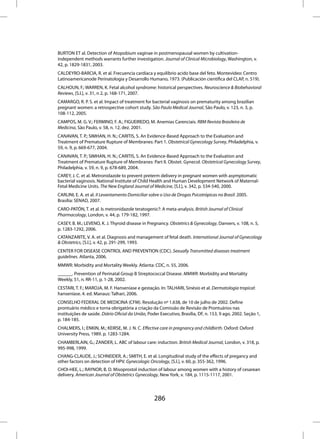 BURTON ET al. Detection of Atopobium vaginae in postmenopausal women by cultivation-
independent methods warrants further investigation. Journal of Clinical Microbiology, Washington, v.
42, p. 1829-1831, 2003.
CALDEYRO-BARCIA, R. et al. Frecuencia cardíaca y equilibrio acido base del feto. Montevideo: Centro
Latinoamericanode Perinatologia y Desarrollo Humano, 1973. (Publicación científica del CLAP, n. 519).
CALHOUN, F.; WARREN, K. Fetal alcohol syndrome: historical perspectives. Neuroscience & Biobehavioral
Reviews, [S.l.], v. 31, n 2, p. 168-171, 2007.
CAMARGO, R. P. S. et al. Impact of treatment for bacterial vaginosis on prematurity among brazilian
pregnant women: a retrospective cohort study. São Paulo Medical Journal, São Paulo, v. 123, n. 3, p.
108-112, 2005.
CAMPOS, M. G. V.; FERMINO, F. A.; FIGUEIREDO, M. Anemias Carenciais. RBM Revista Brasileira de
Medicina, São Paulo, v. 58, n. 12, dez. 2001.
CANAVAN, T. P.; SIMHAN, H. N.; CARITIS, S. An Evidence-Based Approach to the Evaluation and
Treatment of Premature Rupture of Membranes: Part 1. Obstetrical Gynecology Survey, Philadelphia, v.
59, n. 9, p. 669-677, 2004.
CANAVAN, T. P.; SIMHAN, H. N.; CARITIS, S. An Evidence-Based Approach to the Evaluation and
Treatment of Premature Rupture of Membranes: Part II. Obstet. Gynecol. Obstetrical Gynecology Survey,
Philadelphia, v. 59, n. 9, p. 678-689, 2004.
CAREY, J. C. et al. Metronidazole to prevent preterm delivery in pregnant women with asymptomatic
bacterial vaginosis. National Institute of Child Health and Human Development Network of Maternal-
Fetal Medicine Units. The New England Journal of Medicine, [S.l.], v. 342, p. 534-540, 2000.
CARLINI, E. A. et al. II Levantamento Domiciliar sobre o Uso de Drogas Psicotrópicas no Brasil: 2005.
Brasília: SENAD, 2007.
CARO-PATÓN, T. et al. Is metronidazole teratogenic?: A meta-analysis. British Journal of Clinical
Pharmacology, London, v. 44, p. 179-182, 1997.
CASEY, B. M.; LEVENO, K. J. Thyroid disease in Pregnancy. Obstetrics & Gynecology, Danvers, v. 108, n. 5,
p. 1283-1292, 2006.
CATANZARITE, V. A. et al. Diagnosis and management of fetal death. International Journal of Gynecology
& Obstetrics, [S.l.], v. 42, p. 291-299, 1993.
CENTER FOR DISEASE CONTROL AND PREVENTION (CDC). Sexually Transmitted diseases treatment
guidelines. Atlanta, 2006.
MMWR: Morbidity and Mortality Weekly. Atlanta: CDC, n. 55, 2006.
______. Prevention of Perinatal Group B Streptococcal Disease. MMWR: Morbidity and Mortality
Weekly, 51, n. RR-11, p. 1-28, 2002.
CESTARI, T. F.; MAROJA, M. F. Hanseníase e gestação. In: TALHARI, Sinésio et al. Dermatologia tropical:
hanseníase. 4. ed. Manaus: Talhari, 2006.
CONSELHO FEDERAL DE MEDICINA (CFM). Resolução nº 1.638, de 10 de julho de 2002. Define
prontuário médico e torna obrigatória a criação da Comissão de Revisão de Prontuários nas
instituições de saúde. Diário Oficial da União, Poder Executivo, Brasília, DF, n. 153, 9 ago. 2002. Seção 1,
p. 184-185.
CHALMERS, I.; ENKIN, M.; KEIRSE, M. J. N. C. Effective care in pregnancy and childbirth. Oxford: Oxford
University Press, 1989. p. 1283-1284.
CHAMBERLAIN, G.; ZANDER, L. ABC of labour care: induction. British Medical Journal, London, v. 318, p.
995-998, 1999.
CHANG-CLAUDE, J.; SCHNEIDER, A.; SMITH, E. et al. Longitudinal study of the effects of pregancy and
other factors on detection of HPV. Gynecologic Oncology, [S.l.], v. 60, p. 355-362, 1996.
CHOI-HEE, L.; RAYNOR, B. D. Misoprostol induction of labour among women with a history of cesarean
delivery. American Journal of Obstetrics Gynecology, New York, v. 184, p. 1115-1117, 2001.




                                                   286
 