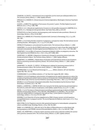 CHURCHILL, D.; DULEY, L. Interventionist versus expectant care for severe pre-eclâmpsia before term.
The Cochrane Library, Oxford, n. 1, 2004. Update software.
CIRAULO, D. A.; SHADER, R. I. Clinical manual of chemical dependence. Washington: American Psychiatric
Press, 1991.
CLOUSE, L.; COMP, P. The regulation of hemostasis: the protein C system. The New England Journal of
Medicine, [S.l.], v. 314, p. 1298, 1986.
COSTA, K. C. B. C. Infecção por papilomavírus humano no ciclo gravídico-puerperal. In: MARTINS, N. V.;
RIBALTA, J. C. L. Patologia do trato genital inferior. São Paulo: Roca, 2005. p. 235-239.
COTRUFO, M. et al. Risk of warfarin during pregnancy with mechanical valve prostheses. Obstetrics &
Gynecology, Danvers, v. 99, p. 35-40, 2002.
CREASY, R. K.; HERRON, M. A. Prevention of preterm birth. Seminars in Perinatology, [S.l.], v. 5, p. 295-
302, 1981.
CROW, S. J. et al. Eating disorder symptoms in pregnancy: a prospective study. The International Journal
of Eating Disorders, Minneapolis, v. 41, n. 3, p. 277-279, 2008.
CROWLEY, P. Prophylactic corticosteroids for preterm birth. The Cochrane Library, Oxford, n. 1, 2004.
CROWTHER, C. A. et al. For the ACTORDS Study Group: outcomes at 2 years of age after repeat doses of
antenatal corticosteroids. The New England Journal of Medicine, [S.l.], v. 357, n. 12, p. 1179-1189, 2007.
CROWTHER, C. A et al. Effect of treatment of gestational diabetes mellitus on pregnancy outcomes. The
New England Journal of Medicine, [S.l.], v. 352, n. 24, p. 2477-2486, 2005.
CROWTHER, C. A.; MOORE, V. Magnesium maintenance therapy for preventing preterm birth after
threatened preterm labour. The Cochrane Library, Oxford, n. 1, 2004. Update software.
CROWTHER, C. A.; HARDING, J. Repeat doses of prenatal corticosteroids for women at risk of preterm
birth for preventing neonatal respiratory disease. The Cochrane Library, Oxford, n. 1, 2004. Update
software.
CROWTHER, C. A.; HILLER, J. E.; DOYLE, L. W. Magnesium sulphate for preventing preterm birth in
threatened preterm labour The Cochrane Library, Oxford, n. 1, 2004. Update software.
CUNNINGHAM, F. G. et al. Obstetrical hemorrage. In: ______. Willians obstetrics. 20th ed. Columbus:
Ugraw-Hill, 1997. 745-782.
CUNNINGHAM, F. G. et al. Willians obstetrics. 21th ed. New York: Ugraw-Hill, 2001. 1668 p.
FONSECA, E. B. et al. Prophylactic administration of progesterone by vaginal suppository to reduce the
incidence of spontaneous preterm birth in women at increased risk: A randomized placebo-controlled
double-blind study. American Journal of Obstetrics Gynecology, New York, v. 188, n. 2, p. 419-424, 2003.
DAJANI, A. S. et al. Prevention of bacterial endocarditis. Recommendations by the American Heart
Association. Circulation, [S.l.], v. 96, 1997.
DAMOS, J.; LEVENTHAL, J.; DINTER, M. Birth crisis: Caring for the family experiencing perinatal death or
the birth of a child with medical complications. ALSO Syllabus Update Review, [S.l.], p. R:1-12, 2003.
DASHE, J. S. et al. Persistence of placenta previa according to gestacional age at ultrasound detection.
Obstetrics & Gynecology, Danvers, v. 99, p. 692-697, 2002.DERUELLE, P.; COULON, C. The use of low-
molecular-weight heparins in pregnancy: how safe are they?. Current Opinion in Obstetrics and
Gynecology, London, v. 19, n. 6, p. 573-537, 2007.
DEVENNE, P. et al. Detection of human pappilomavirus DNA in biopsy=proven cervical squamous
intraepithelial lesions in pregnant women. The Journal Reproductive Medicine, Saint Louis, v. 37, n. 10, p.
829-833, 1992.
DIAV-CITRIN, O. et al. Pregnancy outcome after gestational exposure to metronidazole: a prospective
cohort controlled study. Teratology, Reston, v. 63, p. 186-192, 2001.
DIEBEL, N. D.; PARSONS, M. T.; SPELLACY, W. N. The effects of Betamethasone on white blood cells
during pregnancy with PPROM. Journal of Perinatal Medicine, Berlin, v. 26, n. 3, p. 204-207, 1998.
DODD, J. M.; CROWTHER, C. A. Elective repeat caesarean section versus induction of labour for women
with a previous caesarean birth. The Cochrane Library, Oxford, n. 4, 2007. Update software.


                                                   287
 