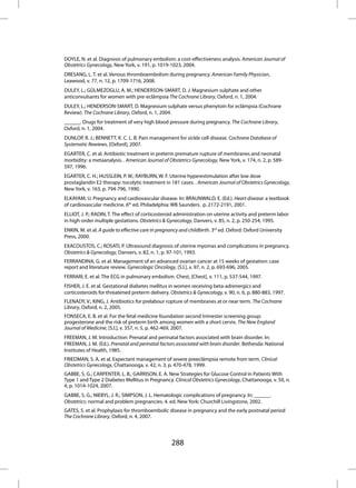 DOYLE, N. et al. Diagnosis of pulmonary embolism: a cost-effectiveness analysis. American Journal of
Obstetrics Gynecology, New York, v. 191, p. 1019-1023, 2004.
DRESANG, L. T. et al. Venous thromboembolism during pregnancy. American Family Physician,
Leawood, v. 77, n. 12, p. 1709-1716, 2008.
DULEY, L.; GÜLMEZOGLU, A. M.; HENDERSON-SMART, D. J. Magnesium sulphate and other
anticonvulsants for women with pre-eclâmpsia The Cochrane Library, Oxford, n. 1, 2004.
DULEY, L.; HENDERSON-SMART, D. Magnesium sulphate versus phenytoin for eclâmpsia (Cochrane
Review). The Cochrane Library, Oxford, n. 1, 2004.
______. Drugs for treatment of very high blood pressure during pregnancy. The Cochrane Library,
Oxford, n. 1, 2004.
DUNLOP, R. J.; BENNETT, K. C. L. B. Pain management for sickle cell disease. Cochrane Database of
Systematic Rewiews, [Oxford], 2007.
EGARTER, C. et al. Antibiotic treatment in preterm premature rupture of membranes and neonatal
morbidity: a metaanalysis. . American Journal of Obstetrics Gynecology, New York, v. 174, n. 2, p. 589-
597, 1996.
EGARTER, C. H.; HUSSLEIN, P. W.; RAYBURN, W. F. Uterine hyperestimulation after low dose
prostaglandin E2 therapy: tocolytic treatment in 181 cases. . American Journal of Obstetrics Gynecology,
New York, v. 163, p. 794-796, 1990.
ELKAYAM, U. Pregnancy and cardiovascular disease. In: BRAUNWALD, E. (Ed.). Heart disease: a textbook
of cardiovascular medicine. 6th ed. Philadelphia: WB Saunders. p. 2172-2191, 2001.
ELLIOT, J. P.; RADIN, T. The effect of corticosteroid administration on uterine activity and preterm labor
in high-order multiple gestations. Obstetrics & Gynecology, Danvers, v. 85, n. 2, p. 250-254, 1995.
ENKIN, M. et al. A guide to effective care in pregnancy and childbirth. 3rd ed. Oxford: Oxford University
Press, 2000.
EXACOUSTOS, C.; ROSATI, P. Ultrasound diagnosis of uterine myomas and complications in pregnancy.
Obstetrics & Gynecology, Danvers, v. 82, n. 1, p. 97-101, 1993.
FERRANDINA, G. et al. Management of an advanced ovarian cancer at 15 weeks of gestation: case
report and literature review. Gynecologic Oncology, [S.l.], v. 97, n. 2, p. 693-696, 2005.
FERRARI, E. et al. The ECG in pulmonary embolism. Chest, [Chest], v. 111, p. 537-544, 1997.
FISHER, J. E. et al. Gestational diabetes mellitus in women receiving beta-adrenergics and
corticosteroids for threatened preterm delivery. Obstetrics & Gynecology, v. 90, n. 6, p. 880-883, 1997.
FLENADY, V.; KING, J. Antibiotics for prelabour rupture of membranes at or near term. The Cochrane
Library, Oxford, n. 2, 2005.
FONSECA, E. B. et al. For the fetal medicine foundation second trimester screening group:
progesterone and the risk of preterm birth among women with a short cervix. The New England
Journal of Medicine, [S.l.], v. 357, n. 5, p. 462-469, 2007.
FREEMAN, J. M. Introduction: Prenatal and perinatal factors associated with brain disorder. In:
FREEMAN, J. M. (Ed.). Prenatal and perinatal factors associated with brain disorder. Bethesda: National
Institutes of Health, 1985.
FRIEDMAN, S. A. et al. Expectant management of severe preeclâmpsia remote from term. Clinical
Obstetrics Gynecology, Chattanooga, v. 42, n. 3, p. 470-478, 1999.
GABBE, S. G.; CARPENTER, L. B.; GARRISON, E. A. New Strategies for Glucose Control in Patients With
Type 1 and Type 2 Diabetes Mellitus in Pregnancy. Clinical Obstetrics Gynecology, Chattanooga, v. 50, n.
4, p. 1014-1024, 2007.
GABBE, S. G.; NIEBYL, J. R.; SIMPSON, J. L. Hematologic complications of pregnancy. In: ______.
Obstetrics: normal and problem pregnancies. 4. ed. New York: Churchill Livingstone, 2002.
GATES, S. et al. Prophylaxis for thromboembolic disease in pregnancy and the early postnatal period
The Cochrane Library, Oxford, n. 4, 2007.




                                                   288
 