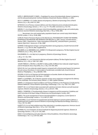 GATES, S.; BROCKLEHURST, P. DAVIS, L. Prophylaxis for venous thromboembolic disease in pregnancy
and the early postnatal period. Cochrane Database of Systematic Rewiews, [Oxford], v. 2, 2002.
GEI, A. F.; HANKINS, G. D. Cardiac disease and pregnancy. Obstetrics & Gynecology Clinics of North
America, [S.l.], v. 28, p. 465-512, 2001.
GETAHUN, D. et al. Previous cesarean delivery and risks of placenta previa and placental abruption.
Obstetrics & Gynecology, Danvers, v. 107, n. 4, p. 771-778, 2006. Comment in p. 752-754.
GIBSON, C. S. et al. Associations between inherit thrombophilias, gestational age, and cerebral palsy.
American Journal of Obstetrics Gynecology, New York, v. 193, p. 76-80, 2005.
______. Neurotropic virus and cerebral palsy: population based case-control study. British Medical
Journal, London, v. 332, p. 76-80, 2006.
GJONI, M. Preterm Premature Rupture of the Membranes. POSTGRADUATE COURSE FOR TRAINING
IN REPRODUCTIVE MEDICINE AND REPRODUCTIVE BIOLOGY, 8., [200-], Geneva. Scientific Reviews…
Geneva, [200-]. Disponível em: <http://www.gfmer.ch/Endo/PGC_network/Preterm_premature_
rupture_Gjoni.htm>. Acesso em: 27 abr. 2008.
GLINOER, D. Management of hypo- and hyperthyroidism during pregnancy. Growth Hormone & IGF
Research, v. 13, p. S45-54, 2003. Supplement A.
GOLDBERG, A. B.; GREENBERG, M. B.; DARNEY, P. D. Misoprostol e pregnancy. The New England Journal
of Medicine, [S.l.], v. 344, p. 38-47, 2001.
GOLDENBERG, R. L. et al. Bed rest in pregnancy. Obstetrics & Gynecology, Danvers,
v. 84, p. 131-136, 1994.
GOLDENBERG, R. L. et al. Intrauterine infection and preterm delivery The New England Journal of
Medicine, [S.l.], v. 342, p. 1500-1507, 2000.
GOUIN-THIBAULT, I.; PAUTAS, E.; SIGURET V. Safety profile of different low-molecular weight heparins
used at therapeutic dose. Drug Safety, [S.l.], v. 28, p. 333-349, 2005.
GOULD, M. et al. Low molecular weight heparins compared with unfractionated heparin for treatment
of acute venous thrombosis. A meta-analysis of randomized, controlled trails. Annal of Internal
Medicine, Philadelphia, v. 130, p. 800-809, 1999.
GOUVEIA, A. M. M. et al. Diretrizes de Anticoagulação na Gravidez. Boletim do Departamento de
Cardiopatia e Gravidez da SBC, São Paulo, v. 10, 2003.
GRANT, A.; GLAZENER, C. M. A. Elective caesarean section versus expectant management for delivery
of the small baby. The Cochrane Library, Oxford, n. 2, 2005. Update Software.
GRAVES, C. R. Antepartum Fetal Surveillance and Timing of Delivery in the Pregnancy Complicated by
Diabetes MellitUSG. Clinical Obstetrics Gynecology, Chattanooga, v. 50, n. 4, p. 1007-1013, 2007.
GRAVETT, M. G. et al. Preterm labor associated with subclinical amniotic infection and with bacterial
vaginosis. Obstetrics & Gynecology, Danvers, v. 67, p. 229-237, 1986.
GREER, I.; THOMSON, A. Thromboembolic disease in pregnancy and the puerperium. Guidelines and
Audit Committee of the Royal College of Obstetricians and Gynaecologists, London, 2001.
GREER, I. The acute management of venous thromboembolism in pregnancy. Current Opinion in
Obstetrics and Gynecology, London, v. 13, p. 569-575, 2001.
GUASCHINO, S. et al. Treatment of asymptomatic bacterial vaginosis to prevent preterm delivery: a
randomised trial. European Journal of Obstetrics & Gynecology and Reproductive Biology, [Shannon], v.
110, p. 149-152, 2003.
GUIDETTI, D. A. et al. Fetal umbilical artery flow velocimetry in postdate pregnancies. American Journal
of Obstetrics Gynecology, New York, v. 157, p. 1521-1523,1987.
GUTMAN, R. E. et al. Evaluation of clinical methods for diagnosing bacterial vaginosis. Obstetrics &
Gynecology, Danvers, v. 105, p. 551-556, 2005.
HADI, H. Cervical Ripening and Labor Induction: Clinical Guidelines. Clinical Obstetrics Gynecology,
Chattanooga, v. 43, n. 3, p. 524-536, 2000.



                                                 289
 