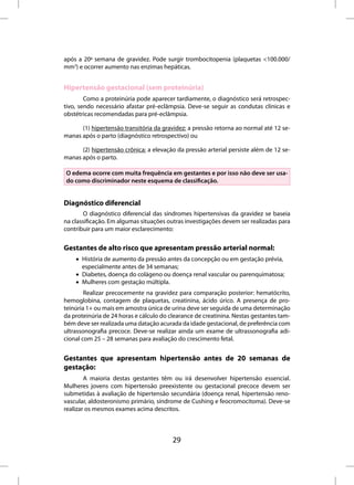 após a 20a semana de gravidez. Pode surgir trombocitopenia (plaquetas <100.000/
mm3) e ocorrer aumento nas enzimas hepáticas.


Hipertensão gestacional (sem proteinúria)
        Como a proteinúria pode aparecer tardiamente, o diagnóstico será retrospec-
tivo, sendo necessário afastar pré-eclâmpsia. Deve-se seguir as condutas clínicas e
obstétricas recomendadas para pré-eclâmpsia.

      (1) hipertensão transitória da gravidez: a pressão retorna ao normal até 12 se-
manas após o parto (diagnóstico retrospectivo) ou

      (2) hipertensão crônica: a elevação da pressão arterial persiste além de 12 se-
manas após o parto.

O edema ocorre com muita frequência em gestantes e por isso não deve ser usa-
do como discriminador neste esquema de classificação.


Diagnóstico diferencial
        O diagnóstico diferencial das síndromes hipertensivas da gravidez se baseia
na classificação. Em algumas situações outras investigações devem ser realizadas para
contribuir para um maior esclarecimento:


Gestantes de alto risco que apresentam pressão arterial normal:
    • História de aumento da pressão antes da concepção ou em gestação prévia,
      especialmente antes de 34 semanas;
    • Diabetes, doença do colágeno ou doença renal vascular ou parenquimatosa;
    • Mulheres com gestação múltipla.
        Realizar precocemente na gravidez para comparação posterior: hematócrito,
hemoglobina, contagem de plaquetas, creatinina, ácido úrico. A presença de pro-
teinúria 1+ ou mais em amostra única de urina deve ser seguida de uma determinação
da proteinúria de 24 horas e cálculo do clearance de creatinina. Nestas gestantes tam-
bém deve ser realizada uma datação acurada da idade gestacional, de preferência com
ultrassonografia precoce. Deve-se realizar ainda um exame de ultrassonografia adi-
cional com 25 – 28 semanas para avaliação do crescimento fetal.


Gestantes que apresentam hipertensão antes de 20 semanas de
gestação:
        A maioria destas gestantes têm ou irá desenvolver hipertensão essencial.
Mulheres jovens com hipertensão preexistente ou gestacional precoce devem ser
submetidas à avaliação de hipertensão secundária (doença renal, hipertensão reno-
vascular, aldosteronismo primário, síndrome de Cushing e feocromocitoma). Deve-se
realizar os mesmos exames acima descritos.



                                         29
 