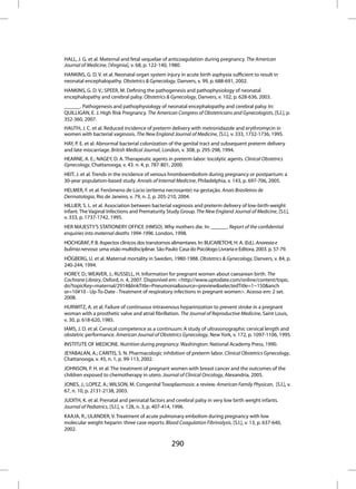 HALL, J. G. et al. Maternal and fetal sequelae of anticoagulation during pregnancy. The American
Journal of Medicine, [Virginia], v. 68, p. 122-140, 1980.
HANKINS, G. D. V. et al. Neonatal organ system injury in acute birth asphyxia sufficient to result in
neonatal encephalopathy. Obstetrics & Gynecology, Danvers, v. 99, p. 688-691, 2002.
HANKINS, G. D. V.; SPEER, M. Defining the pathogenesis and pathophysiology of neonatal
encephalopathy and cerebral palsy. Obstetrics & Gynecology, Danvers, v. 102, p. 628-636, 2003.
______. Pathogenesis and pathophysiology of neonatal encephalopathy and cerebral palsy. In:
QUILLIGAN, E. J. High Risk Pregnancy. The American Congress of Obstetricians and Gynecologists, [S.l.], p.
352-360, 2007.
HAUTH, J. C. et al. Reduced incidence of preterm delivery with metronidazole and erythromycin in
women with bacterial vaginosis. The New England Journal of Medicine, [S.l.], v. 333, 1732-1736, 1995.
HAY, P. E. et al. Abnormal bacterial colonization of the genital tract and subsequent preterm delivery
and late miscarriage. British Medical Journal, London, v. 308, p. 295-298, 1994.
HEARNE, A. E.; NAGEY, D. A. Therapeutic agents in preterm labor: tocolytic agents. Clinical Obstetrics
Gynecology, Chattanooga, v. 43. n. 4, p. 787-801, 2000.
HEIT, J. et al. Trends in the incidence of venous hromboembolism during pregnancy or postpartum: a
30-year population-based study. Annals of Internal Medicine, Philadelphia, v. 143, p. 697-706, 2005.
HELMER, F. et al. Fenômeno de Lúcio (eritema necrosante) na gestação. Anais Brasileiros de
Dermatologia, Rio de Janeiro, v. 79, n. 2, p. 205-210, 2004.
HILLIER, S. L. et al. Association between bacterial vaginosis and preterm delivery of low-birth-weight
infant. The Vaginal Infections and Prematurity Study Group. The New England Journal of Medicine, [S.l.],
v. 333, p. 1737-1742, 1995.
HER MAJESTY’S STATIONERY OFFICE (HMSO). Why mothers die. In: ______. Report of the confidential
enquiries into maternal deaths 1994-1996. London, 1998.
HOCHGRAF, P. B. Aspectos clínicos dos transtornos alimentares. In: BUCARETCHI, H. A. (Ed.). Anorexia e
bulimia nervosa: uma visão multidisciplinar. São Paulo: Casa do Psicólogo Livraria e Editora, 2003. p. 57-79.
HÖGBERG, U. et al. Maternal mortality in Sweden, 1980-1988. Obstetrics & Gynecology, Danvers, v. 84, p.
240-244, 1994.
HOREY, D.; WEAVER, J.; RUSSELL, H. Information for pregnant women about caesarean birth. The
Cochrane Library, Oxford, n. 4, 2007. Disponível em: <http://www.uptodate.com/online/content/topic.
do?topicKey=maternal/2914&linkTitle=Pneumonia&source=preview&selectedTitle=1~150&anch
or=10#10 - Up-To-Date - Treatment of respiratory infections in pregnant women>. Acesso em: 2 set.
2008.
HURWITZ, A. et al. Failure of continuous intravenous heparinization to prevent stroke in a pregnant
woman with a prosthetic valve and atrial fibrillation. The Journal of Reproductive Medicine, Saint Louis,
v. 30, p. 618-620, 1985.
IAMS, J. D. et al. Cervical competence as a continuum: A study of ultrasonographic cervical length and
obstetric performance. American Journal of Obstetrics Gynecology, New York, v. 172, p. 1097-1106, 1995.
INSTITUTE OF MEDICINE. Nutrition during pregnancy. Washington: National Academy Press, 1990.
JEYABALAN, A.; CARITIS, S. N. Pharmacologic inhibition of preterm labor. Clinical Obstetrics Gynecology,
Chattanooga, v. 45, n. 1, p. 99-113, 2002.
JOHNSON, P. H. et al. The treatment of pregnant women with breast cancer and the outcomes of the
children exposed to chemotherapy in utero. Journal of Clinical Oncology, Alexandria, 2005.
JONES, J.; LOPEZ, A.; WILSON, M. Congenital Toxoplasmosis: a review. American Family Physican, [S.l.], v.
67, n. 10, p. 2131-2138, 2003.
JUDITH, K. et al. Prenatal and perinatal factors and cerebral palsy in very low birth weight infants.
Journal of Pediatrics, [S.l.], v. 128, n. 3, p. 407-414, 1996.
KAAJA, R.; ULANDER, V. Treatment of acute pulmonary embolism during pregnancy with low
molecular weight heparin: three case reports. Blood Coagulation Fibrinolysis, [S.l.], v. 13, p. 637-640,
2002.

                                                    290
 