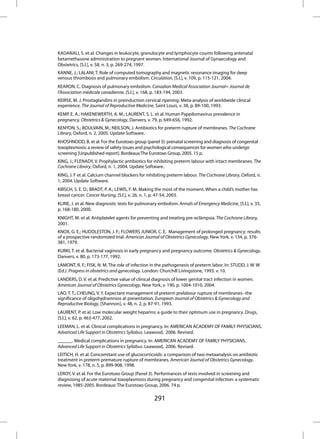 KADANALI, S. et al. Changes in leukocyte, granulocyte and lymphocyte counts following antenatal
betamethasone administration to pregnant women. International Journal of Gynaecology and
Obstetrics, [S.l.], v. 58, n. 3, p. 269-274, 1997.
KANNE, J.; LALANI, T. Role of computed tomography and magnetic resonance imaging for deep
venous thrombosis and pulmonary embolism. Circulation, [S.l.], v. 109, p. 115-121, 2004.
KEARON, C. Diagnosis of pulmonary embolism. Canadian Medical Association Journal= Journal de
l’Association médicale canadienne, [S.l.], v. 168, p. 183-194, 2003.
KEIRSE, M. J. Prostaglandins in preinduction cervical ripening: Meta-analysis of worldwide clinical
experience. The Journal of Reproductive Medicine, Saint Louis, v. 38, p. 89-100, 1993.
KEMP, E. A.; HAKENEWERTH, A. M.; LAURENT, S. L. et al. Human Pappilomavirus prevalence in
pregnancy. Obstetrics & Gynecology, Danvers, v. 79, p. 649-656, 1992.
KENYON, S.; BOULVAIN, M.; NEILSON, J. Antibiotics for preterm rupture of membranes. The Cochrane
Library, Oxford, n. 2, 2005. Update Software.
KHOSHNOOD, B. et al. For the Eurotoxo group (panel 3): prenatal screening and diagnosis of congenital
toxoplasmosis: a review of safety issues and psychological consequences for women who undergo
screening [Unpublished report]. Bordeaux:The Eurotoxo Group, 2005. 15 p.
KING, J.; FLENADY, V. Prophylactic antibiotics for inhibiting preterm labour with intact membranes. The
Cochrane Library, Oxford, n. 1, 2004. Update Software.
KING, J. F et al. Calcium channel blockers for inhibiting preterm labour. The Cochrane Library, Oxford, n.
1, 2004. Update Software.
KIRSCH, S. E. D.; BRADT, P. A.; LEWIS, F. M. Making the most of the moment. When a child’s mother has
breast cancer. Cancer Nursing, [S.l.], v. 26, n. 1, p. 47-54, 2003.
KLINE, J. et al. New diagnostic tests for pulmonary embolism. Annals of Emergency Medicine, [S.l.], v. 35,
p. 168-180, 2000.
KNIGHT, M. et al. Antiplatelet agents for preventing and treating pre-eclâmpsia. The Cochrane Library,
2001.
KNOX, G. E.; HUDDLESTON, J. F.; FLOWERS JUNIOR, C. E. Management of prolonged pregnancy: results
of a prospective randomized trial. American Journal of Obstetrics Gynecology, New York, v. 134, p. 376-
381, 1979.
KURKI, T. et al. Bacterial vaginosis in early pregnancy and pregnancy outcome. Obstetrics & Gynecology,
Danvers, v. 80, p. 173-177, 1992.
LAMONT, R. F.; FISK, N. M. The role of infection in the pathogenesis of preterm labor. In: STUDD, J. W. W
(Ed.). Progress in obstetrics and gynecology. London: Churchill Livingstone, 1993. v. 10.
LANDERS, D. V. et al. Predictive value of clinical diagnosis of lower genital tract infection in women.
American Journal of Obstetrics Gynecology, New York, v. 190, p. 1004-1010, 2004.
LAO, T. T.; CHEUNG, V. Y. Expectant management of preterm prelabour rupture of membranes--the
significance of oligohydramnios at presentation. European Journal of Obstetrics & Gynecology and
Reproductive Biology, [Shannon], v. 48, n. 2, p. 87-91, 1993.
LAURENT, P. et al. Low molecular weight heparins: a guide to their optimum use in pregnancy. Drugs,
[S.l.], v. 62, p. 463-477, 2002.
LEEMAN, L. et al. Clinical complications in pregnancy. In: AMERICAN ACADEMY OF FAMILY PHYSICIANS.
Advanced Life Support in Obstetrics Syllabus. Leawood, 2006. Revised.
______. Medical complications in pregnancy. In: AMERICAN ACADEMY OF FAMILY PHYSICIANS.
Advanced Life Support in Obstetrics Syllabus. Leawood, 2006. Revised.
LEITICH, H. et al. Concomitant use of glucocorticoids: a comparison of two metaanalysis on antibiotic
treatment in preterm premature rupture of membranes. American Journal of Obstetrics Gynecology,
New York, v. 178, n. 5, p. 899-908, 1998.
LEROY, V. et al. For the Eurotoxo Group (Panel 3). Performances of tests involved in screening and
diagnosing of acute maternal toxoplasmosis during pregnancy and congenital infection: a systematic
review, 1985-2005. Bordeaux: The Eurotoxo Group, 2006. 74 p.

                                                  291
 