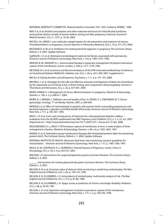 MATERNAL MORTALITY COMMITTEE. Maternal deaths in Australia 1991-1993. Canberra: NHMRC, 1998.
MAY, P. A. et al. Alcohol consumption and other maternal risk factors for Fetal Alcohol Syndrome
among three distinct sample of women before, during and after pregnancy. American Journal of
Medical Genetics, [S.l.], n. 127C, p. 10-20, 2004.
MCCOLL, M.; GREER, I. Low-molecular-weight heparin for the prevention and treatment of venous
thromboembolism in pregnancy. Current Opinion in Pulmonary Medicine, [S.l], v. 10, p. 371-375, 2004.
MCDONALD, H. M. et al. Antibiotics for treating bacterial vaginosis in pregnancy The Cochrane Library,
Oxford, n. 4, 2007. Update Software.
UgREGOR, J. A. et al. Antenatal microbiological maternal risk factors associated with prematurity.
American Journal of Obstetrics Gynecology, New York, v. 163, p. 1465-1473, 1990.
MERCER, B. M.; ARHEART, K. L. Antimicrobial therapy in expectant management of preterm premature
rupture of the membranes. Lancet, London, v. 346, p. 1271-1279, 1995.
METZGER, B. E. et al. Summary and Recommendations of the Fifth International Workshop-Conference
on Gestational Diabetes MellitUSG. Diabetes care, [S.l.], v. 30, p. s251-269, 2007. Supplement 2.
MICALI, N. Eating disorders and pPregnancy. Psychiatry, v. 7, n. 4, p. 191-193, 2008.
MICHIELS, J. et al. Strategies for the safe and effective exclusion and diagnosis of deep vein thrombosis
by the sequential use of clinical score, d-dimer testing, and compression ultrasonography. Seminar in
Thrombosis and Hemostasis, [S.l.], v. 26, p. 657-667, 2000.
MOISE JUNIOR, K. J. Management of rhesus alloimmunization in pregnancy. Obstetrics & Gynecology,
Danvers, v. 100, n. 3, p. 600-611, 2002.
MONK, B. J.; WENZEL L. Palliative care and quality of live. In: DISAIA, P. J.; CREASMAN, W. T. Clinical
gynecologic oncology. 7th ed. Mosby: Elsevier, 2007. p. 669-696.
MORALES, et al. Effect of metronidazole in patients with preterm birth in preceding pregnancies and
bacterial vaginosis: a placebo controlled double-blind study. American Journal of Obstetrics Gynecology,
New York, v. 171, p. 345-347, 1994.
MOSS, J. R. et al. Costs and consequences of treatment for mild gestational diabetes mellitus –
evaluation from the ACHOIS randomised trial. BMC Pregnancy and Childbirth, [S.l.], v. 7, n. 27, oct. 2007.
Disponível em: <http://www.biomedcentral.com/1471-2393/7/27>. Acesso em: 27 abr. 2008.
MOZURKEWICH, E. L.; WOLF, F. M Premature rupture of membranes at term: a meta-analysis of three
management schemes. Obstetrics & Gynecology, Danvers, v. 89, n.6, p. 1035-1043, 1997.
NANDA, K. et al. Terbutaline pump maintenance therapy after threatened preterm labor for preventing
preterm birth. The Cochrane Library, Oxford, n. 1, 2004. Update Software.
NATIONAL INSTITUTE OF HEALTH. Electronic fetal heart rate monitoring: research guidelines for
interpretation. . American Journal of Obstetrics Gynecology, New York, v. 177, p. 1385-1390, 1997.
NEALE, D. M.; COOTAUCO, A. C.; BURROW G. Thyroid Disease in Pregnancy: review. Clinics in
Perinatology, [S.l.], v. 34, n. 4, p. 543-557, 2007.
NEILSON, J. P. Interventions for suspected placenta praevia (Cochrane Review). The Cochrane Library,
Oxford, n. 4, 2007.
______. Interventions for treating placental abruption (Cochrane Review). The Cochrane Library,
Oxford, n. 4, 2007.
NELSON, K. B. et al. Uncertain value of eletronic fetal monitoring in predicting cerebral palsy. The New
England Journal of Medicine, [S.l.], v. 85, p. 149-155, 1996.
NELSON, K. B.; ELLEMBERG, J. H. Antecedents of cerebral palsy: multivariate analysis of risk. The New
England Journal of Medicine, [S.l.], v. 315, p. 81-86, 1986.
NELSON, K. B.; ELLEMBERG, J. H. Apgar scores as predictors of chronic neurologic disability. Pediatrics,
[S.l.], v. 68, p. 36-44, 1981.
NELSON, L. H. et al. Expectant management of preterm premature rupture of the membranes.
American Journal of Obstetrics Gynecology, New York, v. 171, n. 2, p. 350-356, 1994.



                                                   293
 