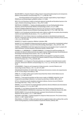 NELSON-PIERCY, C. Hazards of heparin: allergy, heparin-induced thrombocytopenia and osteoporosis.
Bailliere’s Clinical Obstetrics and Gynecology, [S.l.], v. 11, p. 489-509, 1997.
______. Thromboprophylaxis during pregnancy, labour and after vaginal delivery. Royal College of
Obstetricians and Gynaecologists: guideline, London, n. 37, 2004.
NESS, R. B. et al. Douching in relation to bacterial vaginosis, lactobacilli and facultative bacteria in the
vagina. Obstetrics & Gynecology, Danvers, v. 100, p. 765-72, 2002.
NEWTON, M. S; CHIZAWSKY, L. L. Treating vulnerable populations: the case of eating disorders during
pregnancy. Journal of Psychosomatic Obstetrics and Gynaecology, London, v. 27, p. 5-7, 2006.
NICHHD PLANNING WORKSHOP. Eletronic fetal heart rate monitoring: research guidelines for
interpretation. American Journal of Obstetrics Gynecology, New York, v. 177, p. 1385-1390, 1997.
NJAINE, K. et al. A produção da (des)informação sobre violência: análise de uma prática discriminatória.
Cadernos de Saúde Pública, Rio de Janeiro, v. 13, n. 3, p. 405-414, 1997.
NOMURA, R. M. Y. et al. Fatores maternos e resultados perinatais no descolamento prematuro de
placenta: comparação entre dois períodos. Revista Brasileira de Ginecologia e Obstetrícia, Rio de Janeiro,
v. 28, n. 6, p. 324-330, 2006.
NORWITZ, E. R. Syphilis in pregnancy. Waltham: Uptodate, 2008.
NUGENT, R. P. et al. Reliability of diagnosing bacterial vaginosis is improved by a standardized method
of Gram stain interpretation. Journal of Clinical Microbiology, Washington, v. 29, p. 297-301, 1991.
OKOMO, U.; MEREMIKWU, M. M. Fluid replacement therapy for acute episodes of pain in people with
sickle cell disease. Cochrane Database of Systematic Rewiews, [Oxford], 2007.
OLIVEIRA, G. L. V.; MENDIBURU, C. F.; BONINI-DOMINGOS, C. R. Avaliação do perfil hematológico de
portadores de talassemia alfa provenientes das regiões Sudeste e Nordeste do Brasil. Revista Brasileira de
Hematologia e Hemoterapia, Rio de Janeiro, v. 28, n. 2, p. 105-109, 2006.
OBSTETRIC MEDICINE GROUP OF AUSTRALASIA (OMGA). Anticoagulation in pregnancy and the
puerperium: a Working Group on behalf of the Obstetric Medicine Group of Australasia. Medical
Journal of Australia, [S.l.], v. 175, p. 258-269, 2001.
OPPENHEIMER, L. et al. Diagnosis of low-lying placenta: can migration in the third trimester predict
outcome?. Ultrasound in Obstetrics and Gynecology, [S.l.], v. 18, n. 2, p. 100-102, 2001. Comment in p.
96-99.
OPPENHEIMER, L. Diagnosis and management of placenta previa. Journal of Obstetrics and
Gynaecology Canada, Ottawa, v. 29, n. 3, p. 261-273, 2007.
ORGANIZAÇÃO MUNDIAL DE SAÚDE (OMS). Classificação de transtornos mentais e de comportamento
da CID-10. Porto Alegre: Artes Médicas, 1993.
ORME, M. L. et al. May mothers given warfarin breast-feed their infants?. British Medical Journal,
London, v. 1, p. 1564-1565, 1977.
OROZCO, L. T. interrupção da gravidez com feto morto e retido. In: FAÚNDES, Aníbal (Ed.). Uso de
misoprostol em ginecologia e obstetrícia. 2. ed. Santa Cruz de la Sierra: FLASOG, 2007. p. 48-53.
OTT, W. J. Intrauterine growth retardation and preterm delivery. American Journal of Obstetrics
Gynecology, New York, v. 168, p. 1710-1715, 1993.
PÁRAMO, J. A. et al. [Treatment of antiphospholipid syndrome]. Revista de Medicina da Universidad de
Navarra, Pamplona, v. 51, n. 4, p. 38-41, 2007.
PASQUIER, J. C. et al. Rupture premature des membranes avant 34 semaines d’aménorrhée. In:
ENCYCLOPÉDIE MÉDICO-CHIRURGICALE: obstétrique. Paris: Editions et Médicales Elsevier SAS, 2002.
PASSINI JUNIOR, R. Consumo de álcool durante a gestação. Revista Brasileira de Ginecologia e
Obstetrícia, Rio de Janeiro, v. 27, n. 7, 2005. Editorial.
PATTISON, N.; MCCOWN, L. Cardiotocography for antepartum fetal assessment. The Cochrane Library,
Oxford, n. 2, 2001. Update Software.
PENA-ROSAS, J. P.; VITERI, F. E. Effects of routine oral iron supplementation with or without folic acid for
women during pregnancy. Cochrane Database of Systematic Rewiews, [Oxford], 2007.


                                                   294
 