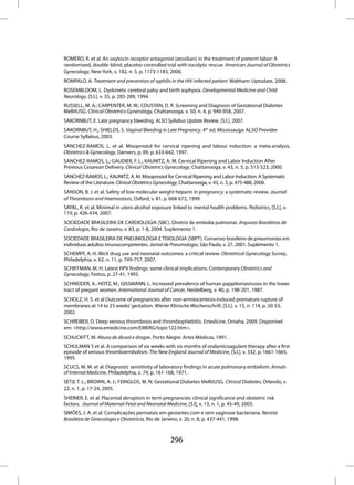 ROMERO, R. et al. An oxytocin receptor antagonist (atosiban) in the treatment of preterm labor: A
randomized, double-blind, placebo-controlled trial with tocolytic rescue. American Journal of Obstetrics
Gynecology, New York, v. 182, n. 5, p. 1173-1183, 2000.
ROMPALO, A. Treatment and prevention of syphilis in the HIV-infected patient. Waltham: Uptodate, 2008.
ROSEMBLOOM, L. Dyskinetic cerebral palsy and birth asphyxia. Developmental Medicine and Child
Neurology, [S.l.], v. 35, p. 285-289, 1994.
RUSSELL, M. A.; CARPENTER, M. W.; COUSTAN, D. R. Screening and Diagnosis of Gestational Diabetes
MellitUSG. Clinical Obstetrics Gynecology, Chattanooga, v. 50, n. 4, p. 949-958, 2007.
SAKORNBUT, E. Late pregnancy bleeding. ALSO Syllabus Update Review, [S.l.], 2007.
SAKORNBUT, H.; SHIELDS, S. Vaginal Bleeding in Late Pregnancy. 4th ed. Mississauga: ALSO Provider
Course Syllabus, 2003.
SANCHEZ-RAMOS, L. et al. Misoprostol for cervical ripening and labour induction: a meta-analysis.
Obstetrics & Gynecology, Danvers, p. 89, p. 633-642, 1997.
SANCHEZ-RAMOS, L.; GAUDIER, F. L.; KAUNITZ, A. M. Cervical Ripening and Labor Induction After
Previous Cesarean Delivery. Clinical Obstetrics Gynecology, Chattanooga, v. 43, n. 3, p. 513-523, 2000.
SANCHEZ-RAMOS, L.; KAUNITZ, A. M. Misoprostol for Cervical Ripening and Labor Induction: A Systematic
Review of the Literature. Clinical Obstetrics Gynecology, Chattanooga, v. 43, n. 3, p. 475-488, 2000.
SANSON, B. J. et al. Safety of low molecular weight heparin in pregnancy: a systematic review. Journal
of Thrombosis and Haemostasis, Oxford, v. 81, p. 668-672, 1999.
SAYAL, K. et al. Minimal in utero alcohol exposure linked to mental health problems. Pediatrics, [S.l.], v.
119, p. 426-434, 2007.
SOCIEDADE BRASILEIRA DE CARDIOLOGIA (SBC). Diretriz de embolia pulmonar. Arquivos Brasileiros de
Cardiologia, Rio de Janeiro, v. 83, p. 1-8, 2004. Suplemento 1.
SOCIEDADE BRASILEIRA DE PNEUMOLOGIA E TISIOLOGIA (SBPT). Consenso brasileiro de pneumonias em
indivíduos adultos imunocompetentes. Jornal de Pneumologia, São Paulo, v. 27, 2001. Suplemento 1.
SCHEMPF, A. H. Illicit drug use and neonatal outcomes: a critical review. Obstetrical Gynecology Survey,
Philadelphia, v. 62, n. 11, p. 749-757, 2007.
SCHIFFMAN, M. H. Latest HPV findings: some clinical implications. Contemporary Obstetrics and
Gynecology, Festus, p. 27-41, 1993.
SCHNEIDER, A.; HOTZ, M.; GISSMANN, L. Increased prevalence of human pappilomaviruses in the lower
tract of pregant women. International Journal of Cancer, Heidelberg, v. 40, p. 198-201, 1987.
SCHOLZ, H. S. et al Outcome of pregnancies after non-amniocentesis-induced premature rupture of
membranes at 14 to 23 weeks’ gestation. Wiener Klinische Wochenschrift, [S.l.], v. 15, n. 114, p. 50-53,
2002.
SCHREIBER, D. Deep venous thrombosis and thrombophlebitis. Emedicine, Omaha, 2009. Disponível
em: <http://www.emedicine.com/EMERG/topic122.htm>.
SCHUCKITT, M. Abuso de álcool e drogas. Porto Alegre: Artes Médicas, 1991.
SCHULMAN S et al. A comparison of six weeks with six months of oralanticoagulant therapy after a first
episode of venous thromboembolism. The New England Journal of Medicine, [S.l.], v. 332, p. 1661-1665,
1995.
SCUCS, M. M. et al. Diagnostic sensitivity of laboratory findings in acute pulmonary embolism. Annals
of Internal Medicine, Philadelphia, v. 74, p. 161-168, 1971.
SETJI, T. L.; BROWN, A. J.; FEINGLOS, M. N. Gestational Diabetes MellitUSG. Clinical Diabetes, Orlando, v.
22, n. 1, p. 17-24, 2005.
SHEINER, E. et al. Placental abruption in term pregnancies: clinical significance and obstetric risk
factors. Journal of Maternal-Fetal and Neonatal Medicine, [S.l], v. 13, n. 1, p. 45-49, 2003.
SIMÕES, J. A. et al. Complicações perinatais em gestantes com e sem vaginose bacteriana. Revista
Brasileira de Ginecologia e Obstetrícia, Rio de Janeiro, v. 20, n. 8, p. 437-441, 1998.



                                                   296
 