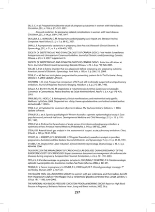 SIU, S. C. et al. Prospective multicenter study of pregnancy outcomes in women with heart disease.
Circulation, [S.l.], v. 104, p. 515-521, 2001.
______. Risk and predictors for pregnancy-related complications in women with heart disease.
Circulation, [S.l.], v. 96, p. 2789-2789, 1997.
SKALUBA, S. J.; BERKSON, D. M. Peripartum cardiomyopathy: case report and literature review.
Congestive Heart Failure, [S.l.], v. 7, p. 88-92, 2001.
SMAILL, F. Asymptomatic bacteriuria in pregnancy. Best Practice & Research Clinical Obstetrics &
Gynaecology, [S.l.], v. 21, n. 3, p. 439–450, 2007.
SOCIETY OF OBSTETRICIANS AND GYNAECOLOGISTS OF CANADA (SOGC). Fetal Health Surveillance:
Antepartum and UIntrapartum Conensus Guideline. Journal of Obstetrics and Gynaecology Canada,
Ottawa, v. 29, n. 9, 2007. Supplement 4.
SOCIETY OF OBSTETRICIANS AND GYNAECOLOGISTS OF CANADA (SOGC). Induction of Labour at
Term. Journal of Obstetrics and Gynaecology Canada, Ottawa, v. 23, n. 8, p. 717-728, 2001.
SOLLID, C. P. et al. Eating disorder that was diagnosed before pregnancy and pregnancy outcome.
American Journal of Obstetrics Gynecology, New York, v. 190, n. 1, p. 206-210, 2004.
SOSA, C. et al. Bed rest in singleton pregnancies for preventing preterm birth The Cochrane Library,
Oxford, n. 1, 2004. Update Software.
SOSTMAN, H. D. et al. Prospective comparison of hCT and MRI in clinically suspected acute pulmonary
embolism. Journal of Magnetic Resonance Imaging, Hoboken, v. 6, p. 275-281, 1996.
SOUZA, A. I; BATISTA FILHO, M. Diagnóstico e Tratamento das Anemias Carenciais na Gestação:
Consensos e Controvérsias. Revista Brasileira de Saúde Materno Infantil, Recife, v. 3, n. 4, p. 473-479,
2003.
SPARLING, P. F.; HICKS, C. B. Pathogenesis, clinical manifestations, and treatment of early syphilis.
Waltham: UpToDate, 2008. Disponível em: <http://www.uptodateonline.com/online/content/author.
do?authorId=110543>.
STAN, C. et al. Hydration for treatment of preterm labour. The Cochrane Library, Oxford, n. 1, 2004.
Update Software.
STANLEY, F. J. et al. Spastic quadriplegia in Western Australia: a genetic epidemiological study. I: Case
population and perinatal risk fators. Developmental Medicine and Child Neurology, [S.l.], v. 35, p. 191-
201, 1993.
STEIN, P. et al. D-dimer for the exclusion of acute venous thrombosis and pulmonary embolism: a
systematic review. Annals of Internal Medicine, Philadelphia, v. 140, p. 589-602, 2004.
STEIN, P. D. Arterial blood gas analysis in the assessment of suspect acute pulmonary embolism. Chest,
[Chest], v. 109, p. 78-81, 1996.
STOKES, H. J.; ROBERTS, R. V.; NEWNHAM, J. P. Doppler flow velocity waveform analysis in postdate
pregnancies. Australian and New Zealand Journal of Obstetrics and Gynaecology, [S.l.], v. 31, p. 27-30, 1991.
STUBBS, T. M. Oxytocin for Labor Induction. Clinical Obstetrics Gynecology, Chattanooga, v. 43, n. 3, p.
489-494, 2000.
TASK FORCE ON THE MANAGEMENT OF CARDIOVASCULAR DISEASES DURING PREGNANCY OF THE
EUROPEAN SOCIETY OF CARDIOLOGY. Expert consensus document on management of cardiovascular
diseases during pregnancy. European Heart Journal, Amsterdam, v. 24, p. 761-781, 2003.
TESS, V. L. C. Psicofarmacologia na gestação e lactação. In: CHEI-TUNG, T; DEMETRIO, F. N. Psicofarmacologia
aplicada: manejo prático dos transtornos mentais. São Paulo: Atheneu, 2006. p. 227-251.
TEWARI, K. S. Cancer in pregnancy. In: DISAIA, P. J.; CREASMAN, W. T. Clinical gynecologic oncology. 7th
ed. Mosby: Elsevier, 2007. p. 467-531.
THE MAGPIE TRIAL COLLABORATIVE GROUP. Do women with pre-eclâmpsia, and their babies, benefit
from magnesium sulphate? The Magpie Trial: a randomised placebo controlled trial. Lancet, London, v.
359, p. 1877-1890, June 2002.
THE NATIONAL HIGH BLOOD PRESSURE EDUCATION PROGRAM WORKING GROUP. Report on High Blood
Pressure in Pregnancy. Bethesda: National Heart, Lung and Blood Institute, 2000. 38 p.

                                                   297
 