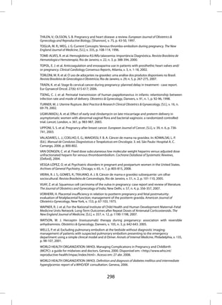 THILEN, V.; OLSSON, S. B. Pregnancy and heart disease: a review. European Journal of Obstetrics &
Gynecology and Reproductive Biology, [Shannon], v. 75, p. 43-50, 1997.
TOGLIA, M. R.; WEG, J. G. Current Concepts: Venous thrombo-embolism during pregnancy. The New
England Journal of Medicine, [S.l.], v. 335, p. 108-114, 1996.
TOME-ALVES, R. et al. Hemoglobina AS/Alfa talassemia: Importância Diagnóstica. Revista Brasileira de
Hematologia e Hemoterapia, Rio de Janeiro, v. 22, n. 3, p. 388-394, 2000.
TOPOL, E. J. et al. Anticoagulation and enoxaparina use in patients with prosthethic heart valves and/
or pregnancy. Clinical Cardiology Consensus Reports, Atlanta, v. 3, n. 1-18, 2002.
TORLONI, M. R. et al. O uso de adoçantes na gravidez: uma análise dos produtos disponíveis no Brasil.
Revista Brasileira de Ginecologia e Obstetrícia, Rio de Janeiro, v. 29, n. 5, p. 267-275, 2007.
TRAEN, K. et al. Stage Ib cervical cancer during pregnancy: planned delay in treatment - case report.
Eur Gynaecol Oncol. 27(6): 615-617; 2006.
TSENG, C. J. et al: Perinatal transmission of human pappilomavirus in infants: relantionship between
infection rate and mode of delivery. Obstetrics & Gynecology, Danvers, v. 91, n. 1, p. 92-96, 1998.
TURNER, M. J. Uterine Rupture. Best Practice & Research Clinical Obstetrics & Gynaecology, [S.l.], v. 16, n.
69-79, 2002.
UGWUMADU, A. et al. Effect of early oral clindamycin on late miscarriage and preterm delivery in
asymptomatic women with abnormal vaginal flora and bacterial vaginosis: a randomized controlled
trial. Lancet, London, v. 361, p. 983-987, 2003.
UPPONI, S. S. et al. Pregnancy after breast cancer. European Journal of Cancer, [S.l.], v. 39, n. 6, p. 736-
741, 2003.
VALADARES, L. J.; COELHO, E. G.; MAKDISSI, F. B. A. Câncer de mama na gravidez. In: KOWALSKI, L. P.
(Ed.). Manual de Condutas Diagnósticas e Terapêuticas em Oncologia. 3. ed. São Paulo: Hospital A. C.
Camargo, 2006. p. 800-802.
VAN DONGEN, C. et al. Fixed dose subcutaneous low molecular weight heparins versus adjusted dose
unfractionated heparin for venous thromboembolism. Cochrane Database of Systematic Rewiews,
[Oxford], 2004.
VESGA-LÓPEZ, O. et al. Psychiatric disorders in pregnant and postpartum women in the United States.
Archives of General Psychiatry, Chicago, v. 65, n. 7, p. 805-815, 2008.
VIEIRA, R. J. S.; GOMES, R.; TRAJANO, A. J. B. Câncer de mama e gravidez subsequente: um olhar
sociocultural. Revista Brasileira de Cancerologia, Rio de Janeiro, v. 51, n. 2, p. 101-110, 2005.
VIJAY, Z. et al. Squamous cell carcinoma of the vulva in pregnancy: case report and review of literature.
The Journal of Obstetrics and Gynecology of India, New Delhi, v. 57, n. 4, p. 356-357, 2007.
VORHERR, H. Placental insufficiency in relation to postterm pregnancy and fetal postmaturity:
evaluation of fetalplacental function; management of the postterm gravida. American Journal of
Obstetrics Gynecology, New York, v. 153, p. 67-103, 1975.
WAPNER, R. J. et al. For the National Institute of Child Health and Human Development Maternal–Fetal
Medicine Units Network: Long-Term Outcomes after Repeat Doses of Antenatal Corticosteroids. The
New England Journal of Medicine, [S.l.], v. 357, n. 12, p. 1190-1198, 2007.
WATSON, W. J. Herceptin (trastuzumab) therapy during preganancy: association with reversible
anhydramnios. Obstetrics & Gynecology, Danvers, v. 105, n. 3, p. 642-643. 2005.
WELLS, P. et al. Excluding pulmonary embolism at the bedside without diagnostic imaging:
management of patients with suspected pulmonary embolism presenting to the emergency
department using a simple clinical model and d-Dimer. Annals of Internal Medicine, Philadelphia, v. 135,
p. 98-107, 2001.
WORLD HEALTH ORGANIZATION (WHO). Managing Complications in Pregnancy and Childbirth
(MCPC): a guide for midwives and doctors. Geneva, 2000. Disponível em: <http://www.who.int/
reproductive-health/impac/index.html>. Acesso em: 27 abr. 2008.
WORLD HEALTH ORGANIZATION (WHO). Definition and diagnosis of diabetes mellitus and intermediate
hyperglycemia: report of a WHO/IDF consultation. Geneva, 2006.


                                                    298
 