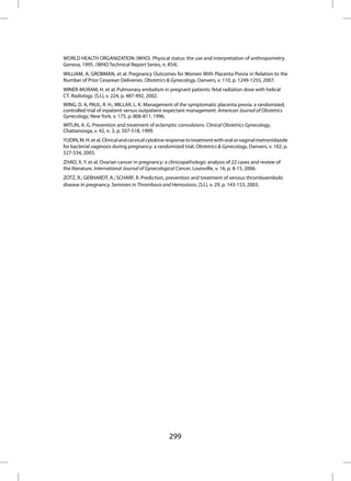 WORLD HEALTH ORGANIZATION (WHO). Physical status: the use and interpretation of anthropometry.
Geneva, 1995. (WHO Technical Report Series, n. 854).
WILLIAM, A; GROBMAN, et al. Pregnancy Outcomes for Women With Placenta Previa in Relation to the
Number of Prior Cesarean Deliveries. Obstetrics & Gynecology, Danvers, v. 110, p. 1249-1255, 2007.
WINER-MURAM, H. et al. Pulmonary embolism in pregnant patients: fetal radiation dose with helical
CT. Radiology, [S.l.], v. 224, p. 487-492, 2002.
WING, D. A; PAUL, R. H.; MILLAR, L. K. Management of the symptomatic placenta previa: a randomized,
controlled trial of inpatient versus outpatient expectant management. American Journal of Obstetrics
Gynecology, New York, v. 175, p. 806-811, 1996.
WITLIN, A. G. Prevention and treatment of eclamptic convulsions. Clinical Obstetrics Gynecology,
Chattanooga, v. 42, n. 3, p. 507-518, 1999.
YUDIN, M. H. et al. Clinical and cervical cytokine response to treatment with oral or vaginal metronidazole
for bacterial vaginosis during pregnancy: a randomized trial. Obstetrics & Gynecology, Danvers, v. 102, p.
527-534, 2003.
ZHAO, X. Y. et al. Ovarian cancer in pregnancy: a clinicopathologic analysis of 22 cases and review of
the literature. International Journal of Gynecological Cancer, Louisville, v. 16, p. 8-15, 2006.
ZOTZ, R.; GERHARDT, A.; SCHARF, R. Prediction, prevention and treatment of venous thromboembolic
disease in pregnancy. Seminars in Thrombosis and Hemostasis, [S.l.], v. 29, p. 143-153, 2003.




                                                  299
 