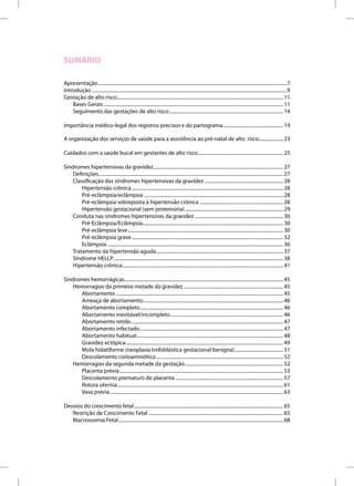 SUMÁRIO

Apresentação ............................................................................................................................................................7
Introdução .................................................................................................................................................................9
Gestação de alto risco......................................................................................................................................... 11
    Bases Gerais .................................................................................................................................................... 11
    Seguimento das gestações de alto risco .............................................................................................. 14

Importância médico-legal dos registros precisos e do partograma.................................................. 19

A organização dos serviços de saúde para a assistência ao pré-natal de alto risco.................... 23

Cuidados com a saúde bucal em gestantes de alto risco ...................................................................... 25

Síndromes hipertensivas da gravidez ........................................................................................................... 27
   Definições ........................................................................................................................................................ 27
   Classificação das síndromes hipertensivas da gravidez ................................................................. 28
       Hipertensão crônica ............................................................................................................................. 28
       Pré-eclâmpsia/eclâmpsia ................................................................................................................... 28
       Pré-eclâmpsia sobreposta à hipertensão crônica ..................................................................... 28
       Hipertensão gestacional (sem proteinúria) ................................................................................. 29
   Conduta nas síndromes hipertensivas da gravidez ......................................................................... 30
       Pré-Eclâmpsia/Eclâmpsia.................................................................................................................... 30
       Pré-eclâmpsia leve ................................................................................................................................ 30
       Pré-eclâmpsia grave ............................................................................................................................. 32
       Eclâmpsia ................................................................................................................................................. 36
   Tratamento da hipertensão aguda......................................................................................................... 37
   Síndrome HELLP ............................................................................................................................................ 38
   Hipertensão crônica..................................................................................................................................... 41

Síndromes hemorrágicas................................................................................................................................... 45
   Hemorragias da primeira metade da gravidez .................................................................................. 45
      Abortamento .......................................................................................................................................... 45
      Ameaça de abortamento.................................................................................................................... 46
      Abortamento completo ...................................................................................................................... 46
      Abortamento inevitável/incompleto ............................................................................................. 46
      Abortamento retido ............................................................................................................................. 47
      Abortamento infectado ...................................................................................................................... 47
      Abortamento habitual......................................................................................................................... 48
      Gravidez ectópica .................................................................................................................................. 49
      Mola hidatiforme (neoplasia trofoblástica gestacional benigna) ........................................ 51
      Descolamento corioamniótico ......................................................................................................... 52
   Hemorragias da segunda metade da gestação ................................................................................. 52
      Placenta prévia ....................................................................................................................................... 53
      Descolamento prematuro de placenta ......................................................................................... 57
      Rotura uterina ......................................................................................................................................... 61
      Vasa prévia ............................................................................................................................................... 63

Desvios do crescimento fetal ........................................................................................................................... 65
   Restrição de Crescimento Fetal ............................................................................................................... 65
   Macrossomia Fetal ........................................................................................................................................ 68
 