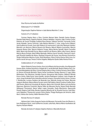 EQUIPE DE ELABORAÇÃO


       Área Técnica de Saúde da Mulher

       Elaboração 4ª e 5ª EDIÇÃO

       Organização: Daphne Rattner e João Batista Marinho C. Lima

       Autores (3ª a 5ª edições):

        Carmen Regina Nery e Silva, Coríntio Mariani Neto, Daniela Santos Borges,
Daniela Vidal Massa, Daphne Rattner, Dirlene Mafalda I Siqueira, Egle Cristina Couto,
Etelvino de Souza Trindade, Eudóxia Rosa Dantas, Fabiana Sanches, Fernanda Surita,
Jacob Arkader, Janine Schirmer, João Batista Marinho C. Lima, Jorge Eurico Ribeiro,
José Guilherme Cecatti, José Júlio Tedesco (in memoriam), Leila John Marques SteidLe,
Marcelo Luís Nomura, Márcia Rovena de Oliveira, Márcio Ribeiro Guimarães, Marcos
Augusto Bastos Dias, Marcos Roberto Ymayo, Maria Benita Spinelli, Maria Carmelita
Maia, Maria Inês Rosselli Puccia, Maria Leide W. de Oliveira, Mário Júlio Franco, Marisa
Márcia Mussi-Pinhata, Marli Villela Mamede, Melissa Garcia Tamelini, Patrícia B. Hoch-
graf, Ricardo Gadelha de Abreu, Rodrigo Cerqueira de Souza, Sara Romera Sorrentino,
Sérgio Hofmeister Martins-Costa, Silvia Brasiliano, Silvia Cristina Vianna Silva Lima, Su-
zanne Jacob Serruya, Tereza Cristina Segatto, Walquíria Quida Salles Pereira Primo

       Colaboradores (3ª a 5ª edições):

        Adson Roberto França Santos, Ana Lúcia Ribeiro de Vasconcelos, Ana Margareth
Gomes Alves, Andrea Domanico, Angela de A. Jacob Reichelt, Beatriz Helena Tess, Car-
los José Mangabeira da Silva, Carmen Regina Nery e Silva, Cristine Ferreira, Denis Ribei-
ro, Dennis Armando Bertolini, Elaine Sanae Sumikawa Tanaka, Eleonor G. Lago, Fábio
Moherdaui, Flor Martinez, Geraldo Duarte, Gessyanne Vale Paulino, Gilberto Alfredo
Pucca Júnior, Gilda Porta, Ivana Varella, Janaína Rodrigues Cardoso, Joice Aragão de
Jesus, Jorge Andrade Pinto, Katia Biscuola de Campos, Leonardo Guirao Júnior, Luciana
F. Bordinoski, Luciana Teodoro de Rezende Lara, Marcelo Araújo de Freitas, Marcelo
Joaquim Barbosa, Márcia Maria Ferrairo Janini Dal Fabbro, Maria Carolina Coelho Quix-
adá Pereira, Maria da Conceição M. Bezerra, Maria Inês Schmidt, Maria Lúcia da Rocha
Operman, Marinice Coutinho, Marisa Telles de Menezes Rocha, Naiara Paola Macedo
Velásquez Thomazoni, Neiva Sellan Lopes Gonçales, Paola Marchesini, Raymundo
Paraná, Regina Coeli Viola, Renato Augusto Moreira de Sá, Ricardo Fescina, Sueli Mas-
sumi Nakatani, Thereza de Lamare Franco Netto, Thiago Rodrigues de Amorim, Vald-
iléa G. Veloso dos Santos, Valdir Monteiro Pinto

       Revisão Técnica (5ª edição):

      Adriana Ueti, Carlos Augusto Santos de Menezes, Fernando Cesar de Oliveira Jr.,
Ione Rodrigues Brum, José Guilherme Cecatti, Leila Katz, Márcia Maria Auxiliadora de
Aquino, Rosiane Mattar

       Revisão do texto (5ª edição): Daphne Rattner e Marcella Distrutti


                                          301
 