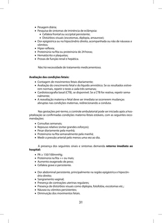 • Pesagem diária;
    • Pesquisa de sintomas de iminência de eclâmpsia:
        • Cefaleia frontal ou occipital persistente;
        • Distúrbios visuais (escotomas, diplopia, amaurose);
    • Dor epigástrica ou no hipocôndrio direito, acompanhada ou não de náuseas e
      vômitos;
    • Hiper-reflexia;
    • Proteinúria na fita ou proteinúria de 24 horas;
    • Hematócrito e plaquetas;
    • Provas de função renal e hepática.

        Não há necessidade de tratamento medicamentoso.


Avaliação das condições fetais:
    • Contagem de movimentos fetais diariamente;
    • Avaliação do crescimento fetal e do líquido amniótico. Se os resultados estive-
      rem normais, repetir o teste a cada três semanas;
    • Cardiotocografia basal (CTB), se disponível. Se a CTB for reativa, repetir sema-
      nalmente;
    • A reavaliação materna e fetal deve ser imediata se ocorrerem mudanças
      abruptas nas condições maternas, redirecionando a conduta.

        Nas gestações pré-termo, o controle ambulatorial pode ser iniciado após a hos-
pitalização se confirmadas condições materno-fetais estáveis, com as seguintes reco-
mendações:
    •   Consultas semanais;
    •   Repouso relativo (evitar grandes esforços);
    •   Pesar diariamente pela manhã;
    •   Proteinúria na fita semanalmente pela manhã;
    •   Medir a pressão arterial pelo menos uma vez ao dia.

      A presença dos seguintes sinais e sintomas demanda retorno imediato ao
hospital:
    •   PA ≥ 150/100mmHg;
    •   Proteinúria na fita ++ ou mais;
    •   Aumento exagerado de peso;
    •   Cefaleia grave e persistente.

    • Dor abdominal persistente, principalmente na região epigástrica e hipocôn-
      drio direito;
    • Sangramento vaginal;
    • Presença de contrações uterinas regulares;
    • Presença de distúrbios visuais como diplopia, fotofobia, escotomas etc.;
    • Náusea ou vômitos persistentes;
    • Diminuição dos movimentos fetais.


                                          31
 