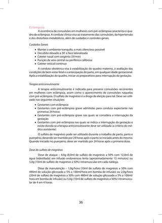 Eclâmpsia
       A ocorrência de convulsões em mulheres com pré-eclâmpsia caracteriza o qua-
dro de eclâmpsia. A conduta clínica visa ao tratamento das convulsões, da hipertensão
e dos distúrbios metabólicos, além de cuidados e controles gerais.

Cuidados Gerais
    •   Manter o ambiente tranquilo, o mais silencioso possível
    •   Decúbito elevado a 30º e face lateralizada
    •   Cateter nasal com oxigênio (5l/min)
    •   Punção de veia central ou periférica calibrosa
    •   Cateter vesical contínuo
       A conduta obstétrica visa à estabilização do quadro materno, à avaliação das
condições de bem-estar fetal e a antecipação do parto, em qualquer idade gestacional.
Após a estabilização do quadro, iniciar os preparativos para interrupção da gestação.

Terapia anticonvulsivante
      A terapia anticonvulsivante é indicada para prevenir convulsões recorrentes
em mulheres com eclâmpsia, assim como o aparecimento de convulsões naquelas
com pré-eclâmpsia. O sulfato de magnésio é a droga de eleição para tal. Deve ser utili-
zado nas seguintes situações:
    • Gestantes com eclâmpsia
    • Gestantes com pré-eclâmpsia grave admitidas para conduta expectante nas
      primeiras 24 horas
    • Gestantes com pré-eclâmpsia grave nas quais se considera a interrupção da
      gestação
    • Gestantes com pré-eclâmpsia nas quais se indica a interrupção da gestação e
      existe dúvida se a terapia anticonvulsivante deve ser utilizada (a critério do mé-
      dico assistente)
      O sulfato de magnésio pode ser utilizado durante o trabalho de parto, parto e
puerpério, devendo ser mantido por 24 horas após o parto se iniciado antes do mesmo.
Quando iniciado no puerpério, deve ser mantido por 24 horas após a primeira dose.

Dose do sulfato de magnésio
       Dose de ataque – 4,0g (8,0ml de sulfato de magnésio a 50% com 12,0ml de
água bidestilada) em infusão endovenosa lenta (aproximadamente 15 minutos) ou
5,0g (10ml de sulfato de magnésio a 50%) intramuscular em cada nádega.

        Dose de manutenção – 1,0g/hora (10ml de sulfato de magnésio a 50% com
490ml de solução glicosada a 5% a 100ml/hora em bomba de infusão) ou 2,0g/hora
(20ml de sulfato de magnésio a 50% com 480ml de solução glicosada a 5% a 100ml/
hora em bomba de infusão) ou 5,0g (10ml de sulfato de magnésio a 50%) intramuscu-
lar de 4 em 4 horas.




                                         36
 