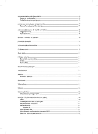Alterações da duração da gestação ............................................................................................................... 69
    Gestação prolongada .................................................................................................................................. 69
    Trabalho de parto prematuro ................................................................................................................... 70

Amniorrexe prematura e corioamnionite.................................................................................................... 79
  Rotura Prematura de Membranas........................................................................................................... 79

Alterações do volume de líquido amniótico .............................................................................................. 85
    Oligohidrâmnio ............................................................................................................................................. 85
    Polihidrâmnio ................................................................................................................................................. 86

Náuseas e vômitos da gravidez ....................................................................................................................... 89

Gestações múltiplas ............................................................................................................................................ 93

Aloimunização materno-fetal .......................................................................................................................... 95

Cesárea anterior .................................................................................................................................................... 99

Óbito fetal .............................................................................................................................................................101

Infecção urinária .................................................................................................................................................111
    Bacteriúria assintomática .........................................................................................................................111
    Cistite...............................................................................................................................................................111
    Pielonefrite ....................................................................................................................................................111

Pneumonias na gestação ................................................................................................................................113

Toxoplasmose ......................................................................................................................................................115

Malária ...................................................................................................................................................................119
   Malária e gravidez.......................................................................................................................................119

Hanseníase............................................................................................................................................................125

Tuberculose ..........................................................................................................................................................131

Rubéola ..................................................................................................................................................................133

Citomegalovirose ...............................................................................................................................................135
    Infecção congênita por CMV ..................................................................................................................136

Doenças Sexualmente Transmissíveis (DSTs) ...........................................................................................139
   Sífilis .................................................................................................................................................................139
   Coinfecção sífilis/HIV na gestação ........................................................................................................141
   Herpes simples vírus (HSV)......................................................................................................................142
   Hepatites virais ............................................................................................................................................143
        Hepatite B...............................................................................................................................................143
   Infecção pelo HIV ........................................................................................................................................147
   Infecção pelo papiloma vírus humano (HPV) ...................................................................................165
   Vaginose bacteriana e gestação ............................................................................................................167
 