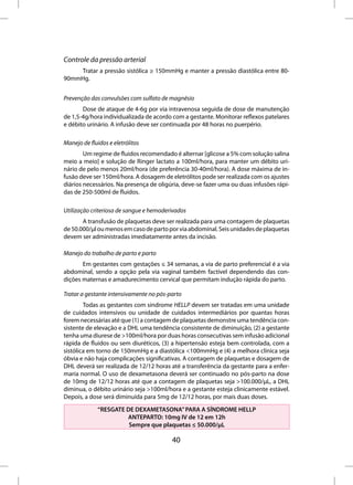 Controle da pressão arterial
    Tratar a pressão sistólica ≥ 150mmHg e manter a pressão diastólica entre 80-
90mmHg.


Prevenção das convulsões com sulfato de magnésio
       Dose de ataque de 4-6g por via intravenosa seguida de dose de manutenção
de 1,5-4g/hora individualizada de acordo com a gestante. Monitorar reflexos patelares
e débito urinário. A infusão deve ser continuada por 48 horas no puerpério.

Manejo de fluidos e eletrólitos
        Um regime de fluidos recomendado é alternar [glicose a 5% com solução salina
meio a meio] e solução de Ringer lactato a 100ml/hora, para manter um débito uri-
nário de pelo menos 20ml/hora (de preferência 30-40ml/hora). A dose máxima de in-
fusão deve ser 150ml/hora. A dosagem de eletrólitos pode ser realizada com os ajustes
diários necessários. Na presença de oligúria, deve-se fazer uma ou duas infusões rápi-
das de 250-500ml de fluidos.

Utilização criteriosa de sangue e hemoderivados
       A transfusão de plaquetas deve ser realizada para uma contagem de plaquetas
de 50.000/µl ou menos em caso de parto por via abdominal. Seis unidades de plaquetas
devem ser administradas imediatamente antes da incisão.

Manejo do trabalho de parto e parto
       Em gestantes com gestações ≤ 34 semanas, a via de parto preferencial é a via
abdominal, sendo a opção pela via vaginal também factível dependendo das con-
dições maternas e amadurecimento cervical que permitam indução rápida do parto.

Tratar a gestante intensivamente no pós-parto
        Todas as gestantes com síndrome HELLP devem ser tratadas em uma unidade
de cuidados intensivos ou unidade de cuidados intermediários por quantas horas
forem necessárias até que (1) a contagem de plaquetas demonstre uma tendência con-
sistente de elevação e a DHL uma tendência consistente de diminuição, (2) a gestante
tenha uma diurese de >100ml/hora por duas horas consecutivas sem infusão adicional
rápida de fluidos ou sem diuréticos, (3) a hipertensão esteja bem controlada, com a
sistólica em torno de 150mmHg e a diastólica <100mmHg e (4) a melhora clínica seja
óbvia e não haja complicações significativas. A contagem de plaquetas e dosagem de
DHL deverá ser realizada de 12/12 horas até a transferência da gestante para a enfer-
maria normal. O uso de dexametasona deverá ser continuado no pós-parto na dose
de 10mg de 12/12 horas até que a contagem de plaquetas seja >100.000/µL, a DHL
diminua, o débito urinário seja >100ml/hora e a gestante esteja clinicamente estável.
Depois, a dose será diminuída para 5mg de 12/12 horas, por mais duas doses.

              “RESGATE DE DEXAMETASONA” PARA A SÍNDROME HELLP
                       ANTEPARTO: 10mg IV de 12 em 12h
                        Sempre que plaquetas ≤ 50.000/µL

                                         40
 