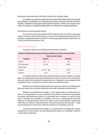 Alerta para o desenvolvimento de falência sistêmica de múltiplos órgãos
         As mulheres com piora dos parâmetros da síndrome HELLP apresentam risco elevado
de morbidade e mortalidade. As complicações que podem surgir são: rotura de hematoma
hepático, insuficiência renal aguda, lesão pulmonar aguda e síndrome de angústia respi-
ratória. A intubação e ventilação assistida podem ser necessárias em algumas gestantes.


Aconselhamento sobre gestações futuras
        O risco de recorrência da síndrome HELLP pode variar de 19 a 27%. Se a gestação
anterior terminou antes de 32 semanas, o risco de pré-eclâmpsia/eclâmpsia em uma
gestação subsequente pode ser de até 61%. Outras populações podem apresentar um
risco de recorrência de apenas 3-4%.


Hipertensão crônica
        O quadro 6 apresenta a classificação da pressão em adultos.

 Quadro 6. Classificação da pressão arterial para adultos com 18 anos ou mais de idade
                                            Pressão arterial, mmHg.
        Categoria                    Sistólica                         Diastólica 
 Normal                              <120     e                           <80
 Pré-hipertensão                      120-139                            80-89
 Hipertensão:
 Estágio 1                         140-159    ou                         90-99 
 Estágio 2                             >160                               >100

       Se a hipertensão for confirmada e particularmente se ela for estágio 2, a mulher
deve ser avaliada para causas potencialmente reversíveis. Se estiver em uso de inibi-
dores da enzima de conversão da Angiotensina (ex.: Captopril) ou de antagonistas de
receptores A II (ex.: Losartana), os mesmos devem ser descontinuados.

        Mulheres com história de hipertensão por muitos anos devem ser avaliadas para
lesões de órgãos-alvo, incluindo hipertrofia ventricular, retinopatia e doença renal.

       Mulheres com hipertensão estágio 1 e sem repercussões em órgãos-alvo po-
dem ser acompanhadas no nível secundário de assistência. Raramente necessitarão
de terapia medicamentosa. Devem ser orientadas para mudanças no estilo de vida,
como a restrição das atividades no trabalho e em casa e a abstenção de exercícios
rigorosos. A redução do peso, mesmo em obesas, não é recomendada. A ingestão de
sódio deve ser restrita a 2,4g diariamente (uma ponta de bocal de caneta Bic = 1,0g).
As que estiverem em dieta mais restrita de sal devem ser mantidas como tal.

       A presença de hipertensão estágio 2 ou repercussões em órgãos-alvo requer
assistência em nível terciário. As crises hipertensivas devem ser manejadas conforme
a seção de pré-eclâmpsia.



                                              41
 